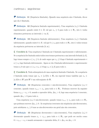 CAP´ITULO 1. SEQUˆENCIAS 10
Deﬁni¸c˜ao 11 (Sequˆencia ilimitada). Quando uma sequˆencia n˜ao ´e limitada, diz-se
que ela ´e ilimitada.
Deﬁni¸c˜ao 12 (Sequˆencia limitada superiormente). Uma sequˆencia (xn) ´e limitada
superiormente, quando existe b ∈ R, tal que xn ≤ b para todo n ∈ N1, isto ´e, todos
elementos pertencem ao intervalo (−∞, b].
Deﬁni¸c˜ao 13 (Sequˆencia limitada inferiormente). Uma sequˆencia (xn) ´e limitada
inferiormente, quando existe b ∈ R , tal que b ≤ xn para todo n ∈ N1, isto ´e, todos termos
da sequˆencia pertencem ao intervalo [b, ∞).
Corol´ario 2. Uma sequˆencia ´e limitada sse ´e limitada superiormente e inferiormente.
Se a sequˆencia for limitada ent˜ao todos seus termos pertencem a um intervalo fechado [a, b],
logo temos sempre a ≤ xn ≤ b, de onde segue que xn ≤ b logo ´e limitada superiormente e
a ≤ xn logo limitada inferiormente. Agora se ela ´e limitada inferiormente e superiormente
temos a, b tais que a ≤ xn e xn ≤ b logo xn ∈ [a, b] para todo n.
Corol´ario 3. Toda subsequˆencia de uma sequˆencia limitada ´e limitada. Se a sequˆencia
´e limitada ent˜ao temos que xn ∈ [a, b]∀n ∈ N1 em especial temos tamb´em que xn ∈
[a, b]∀n ∈ N′
pois N′
´e um subconjunto de N.
Deﬁni¸c˜ao 14 (Sequˆencias crescentes e n˜ao-decrescentes). Uma sequˆencia (xn) ´e
crescente, quando temos xn+1 > xn, para todo n ∈ N1. Podemos escrever da seguinte
forma xn+1 − xn > 0, usando o operador delta, ∆xn > 0, logo uma sequˆencia ´e crescente,
quando ∆xn > 0 para todo n.
Uma sequˆencia (xn) ´e n˜ao-decrescente, quando temos xn+1 ≥ xn para todo n ∈ N1,
que podemos escrever ∆xn ≥ 0. As sequˆencias crescentes s˜ao sequˆencias n˜ao-decrescentes,
pois satisfazem xn ≥ 0 mas as n˜ao-decrescentes em geral n˜ao s˜ao crescentes.
Deﬁni¸c˜ao 15 (Sequˆencias decrescentes e n˜ao-crescentes). Uma sequˆencia (xn) ´e
decrescente quando temos xn > xn+1 para todo n ∈ N1, que pode ser escrito como
0 > xn+1 − xn e usando novamente o operador delta, 0 > ∆xn ou ∆xn < 0.
 
