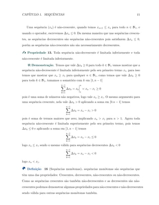 CAP´ITULO 1. SEQUˆENCIAS 11
Uma sequˆencia (xn) ´e n˜ao-crescente, quando temos xn+1 ≤ xn para todo n ∈ N1, e
usando o operador, escrevemos ∆xn ≤ 0. Da mesma maneira que nas sequˆencias crescen-
tes, as sequˆencias decrescentes s˜ao sequˆencias n˜ao-crescentes pois satisfazem ∆xn ≤ 0,
por´em as sequˆencias n˜ao-crescentes n˜ao s˜ao necessariamente decrescentes.
Propriedade 13. Toda sequˆencia n˜ao-decrescente ´e limitada inferiormente e toda
n˜ao-crescente ´e limitada inferiormente.
Demonstra¸c˜ao. Temos que vale ∆xk ≥ 0 para todo k ∈ N1 vamos mostrar que a
sequˆencia n˜ao-decrescente ´e limitada inferiormente pelo seu primeiro termo x1, para isso
temos que mostrar que xn ≥ x1 para qualquer n ∈ N1, como temos que vale ∆xk ≥ 0
para todo k ∈ N1, tomamos o somat´orio com k em [1, n − 1]
n−1∑
k=1
∆xk = xk
n
1
= xn − x1 ≥ 0
pois ´e uma soma de n´umeros n˜ao negativos, logo vale xn ≥ x1. O mesmo argumento para
uma sequˆencia crescente, nela vale ∆xk > 0 aplicando a soma em [0.n − 1] temos
n−1∑
k=1
∆xk = xn − x1 > 0
pois ´e soma de termos maiores que zero, implicando xn > x1 para n > 1. Agora toda
sequˆencia n˜ao-crescente ´e limitada superiormente pelo seu primeiro termo, pois temos
∆xk ≤ 0 e aplicando a soma em [1, n − 1] temos
n−1∑
k=1
∆xk = xn − x1 ≤ 0
logo xn ≤ x1 sendo o mesmo v´alido para sequˆencias decrescentes ∆xk < 0
n−1∑
k=1
∆xk = xn − x1 < 0
logo xn < x1.
Deﬁni¸c˜ao 16 (Sequˆencias mon´otonas). sequˆencias mon´otonas s˜ao sequˆencias que
tˆem uma das propriedades: Crescentes, decrescentes, n˜ao-crescentes ou n˜ao-decrescentes.
Como as sequˆencias crescentes s˜ao tamb´em n˜ao-decrescentes e as decrescentes s˜ao n˜ao-
crescentes podemos demonstrar algumas propriedades para n˜ao-crescentes e n˜ao-decrescentes
sendo v´alida para outras sequˆencias mon´otonas tamb´em.
 