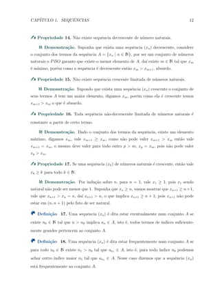 CAP´ITULO 1. SEQUˆENCIAS 12
Propriedade 14. N˜ao existe sequˆencia decrescente de n´umero naturais.
Demonstra¸c˜ao. Suponha que exista uma sequˆencia (xn) decrescente, considere
o conjunto dos termos da sequˆencia A = {xn | n ∈ N}, por ser um conjunto de n´umeros
naturais o PBO garante que existe o menor elemento de A, da´ı existe m ∈ N tal que xm
´e m´ınimo, por´em como a sequˆencia ´e decrescente ent˜ao xm > xm+1, absurdo.
Propriedade 15. N˜ao existe sequˆencia crescente limitada de n´umeros naturais.
Demonstra¸c˜ao. Supondo que exista uma sequˆencia (xn) crescente o conjunto de
seus termos A tem um maior elemento, digamos xm, por´em como ela ´e crescente temos
xm+1 > xm o que ´e absurdo.
Propriedade 16. Toda sequˆencia n˜ao-decrescente limitada de n´umeros naturais ´e
constante a partir de certo termo.
Demonstra¸c˜ao. Dado o conjunto dos termos da sequˆencia, existe um elemento
m´aximo, digamos xm, vale xm+1 ≥ xm, como n˜ao pode valer xm+1 > xm ent˜ao vale
xm+1 = xm, o mesmo deve valer para todo outro p > m, xp = xm, pois n˜ao pode valer
xp > xm.
Propriedade 17. Se uma sequˆencia (xk) de n´umeros naturais ´e crescente, ent˜ao vale
xk ≥ k para todo k ∈ N.
Demonstra¸c˜ao. Por indu¸c˜ao sobre n, para n = 1, vale x1 ≥ 1, pois x1 sendo
natural n˜ao pode ser menor que 1. Suponha que xn ≥ n, vamos mostrar que xn+1 ≥ n+1,
vale que xn+1 > xn = n, da´ı xn+1 > n, o que implica xn+1 ≥ n + 1, pois xn+1 n˜ao pode
estar em (n, n + 1) pelo fato de ser natural.
Deﬁni¸c˜ao 17. Uma sequˆencia (xn) ´e dita estar eventualmente num conjunto A se
existe n0 ∈ N tal que n > n0 implica an ∈ A, isto ´e, todos termos de ´ındices suﬁciente-
mente grandes pertencem ao conjunto A.
Deﬁni¸c˜ao 18. Uma sequˆencia (xn) ´e dita estar frequentemente num conjunto A se
para todo n0 ∈ N existe n1 > n0 tal que an1 ∈ A, isto ´e, para todo ´ındice n0 podemos
achar outro ´ındice maior n1 tal que an1 ∈ A. Nesse caso dizemos que a sequˆencia (xn)
est´a frequentemente no conjunto A.
 