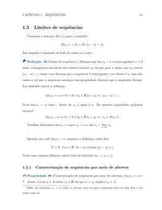 CAP´ITULO 1. SEQUˆENCIAS 13
1.3 Limites de sequˆencias
Usaremos a nota¸c˜ao B(a, ε) para o conjunto
B(a, ε) = {x ∈ R | |x − a| < ε}.
Tal conjunto ´e chamado de bola de centro a ´e raio ε.
Deﬁni¸c˜ao 19 (Limite de sequˆencia.). Dizemos que lim xn = a ⇔ para qualquer ε > 0
dado, conseguimos encontrar um n´umero natural n0 tal que para n maior que n0 tem-se
|xn − a| < ε, nesse caso dizemos que a sequˆencia ´e convergente e seu limite ´e a, caso n˜ao
exista a tal que a sequˆencia satisfa¸ca essa propriedade dizemos que a sequˆencia diverge.
Em s´ımbolos tem-se a deﬁni¸c˜ao
lim xn = a ⇔ ∀ε > 0 ∃ n0 ∈ N|n > n0 ⇒ |xn − a| < ε.
Lˆe-se lim xn = a como : limite de xn ´e igual `a a. De maneira equivalente podemos
escrever1
lim xn = a ⇔ ∀ε > 0 ∃ n0 ∈ N|n > n0 ⇒ xn ∈ B(a, ε).
Tamb´em denotamos lim xn = a por xn → a e lim xn = lim
n→∞
xn.
.
Quando n˜ao vale lim xn = a, negamos a deﬁni¸c˜ao, ent˜ao ﬁca
∃ε > 0, ∀ n0 ∈ N, ∃n > n0 tal que |xn − a| ≥ ε.
Nesse caso existem inﬁnitos valores fora do intervalo (a − ε, a + ε).
1.3.1 Caracteriza¸c˜ao de sequˆencias por meio de abertos
Propriedade 18 (Caracteriza¸c˜ao de sequˆencias por meio de abertos). lim xn = a ⇔
∀ aberto A com a ∈ A existe n0 ∈ N tal que n > n0 implica xn ∈ A.
1
Dada um sequˆencia xn → a, existe n0 tal que uma vez que a sequˆencia entra na bola B(a, ε) ela
nunca mais sa´ı
 