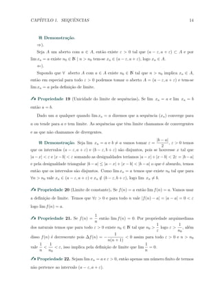 CAP´ITULO 1. SEQUˆENCIAS 14
Demonstra¸c˜ao.
⇒).
Seja A um aberto com a ∈ A, ent˜ao existe ε > 0 tal que (a − ε, a + ε) ⊂ A e por
lim xn = a existe n0 ∈ N | n > n0 tem-se xn ∈ (a − ε, a + ε), logo xn ∈ A.
⇐).
Supondo que ∀ aberto A com a ∈ A existe n0 ∈ N tal que n > n0 implica xn ∈ A,
ent˜ao em especial para todo ε > 0 podemos tomar o aberto A = (a − ε, a + ε) e tem-se
lim xn = a pela deﬁni¸c˜ao de limite.
Propriedade 19 (Unicidade do limite de sequˆencias). Se lim xn = a e lim xn = b
ent˜ao a = b.
Dado um a qualquer quando lim xn = a dizemos que a sequˆencia (xn) converge para
a ou tende para a e tem limite. As sequˆencias que tˆem limite chamamos de convergentes
e as que n˜ao chamamos de divergentes.
Demonstra¸c˜ao. Seja lim xn = a e b ̸= a vamos tomar ε =
|b − a|
2
, ε > 0 temos
que os intervalos (a − ε, a + ε) e (b − ε, b + ε) s˜ao disjuntos, pois se houvesse x tal que
|a−x| < ε e |x−b| < ε somando as desigualdades ter´ıamos |a−x|+|x−b| < 2ε = |b−a|
e pela desigualdade triangular |b − a| ≤ |a − x| + |x − b| < |b − a| o que ´e absurdo, temos
ent˜ao que os intervalos s˜ao disjuntos. Como lim xn = a temos que existe n0 tal que para
∀n > n0 vale xn ∈ (a − ε, a + ε) e xn /∈ (b − ε, b + ε), logo lim xn ̸= b.
Propriedade 20 (Limite de constante). Se f(n) = a ent˜ao lim f(n) = a. Vamos usar
a deﬁni¸c˜ao de limite. Temos que ∀ε > 0 e para todo n vale |f(n) − a| = |a − a| = 0 < ε
logo lim f(n) = a.
Propriedade 21. Se f(n) =
1
n
ent˜ao lim f(n) = 0. Por propriedade arquimediana
dos naturais temos que para todo ε > 0 existe n0 ∈ N tal que n0 >
1
ε
logo ε >
1
n0
, al´em
disso f(n) ´e decrescente pois ∆f(n) = −
1
n(n + 1)
< 0 assim para todo ε > 0 e n > n0
vale
1
n
<
1
n0
< ε, isso implica pela deﬁni¸c˜ao de limite que lim
1
n
= 0.
Propriedade 22. Sejam lim xn = a e ε > 0, ent˜ao apenas um n´umero ﬁnito de termos
n˜ao pertence ao intervalo (a − ε, a + ε).
 