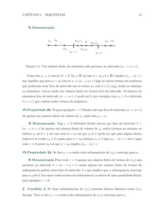 CAP´ITULO 1. SEQUˆENCIAS 15
Demonstra¸c˜ao.
Figura 1.1: Um n´umero ﬁnito de elementos n˜ao pertence ao intervalo (a − ε, a + ε)
Como lim xn = a tem-se ∀ε > 0 ∃n0 ∈ N tal que n > n0 (n ∈ N) implica |xn − a| < ε
isso signiﬁca que para n > n0 tem-se xn ∈ (a−ε, a+ε) logo os ´unicos termos da sequˆencia
que poderiam estar fora do intervalo s˜ao os termo xk com k ∈ [1, n0]N sendo no m´aximo
n0 elementos, tem-se ent˜ao um n´umero ﬁnito de termos fora do intervalo. O n´umero de
elementos fora do intervalo (a − ε, a + ε) pode ser 0, por exemplo caso xn = 0 o intervalo
´e (−ε, ε) que cont´em todos termos da sequˆencia.
Propriedade 23. Se para qualquer ε > 0 ﬁxado vale que fora do intervalo (a−ε, a+ε)
h´a apenas um n´umero ﬁnito de valores de xn ent˜ao lim xn = a.
Demonstra¸c˜ao. Seja ε > 0 ´arbitr´ario ﬁxado tem-se que fora do intervalo I =
(a − ε, a + ε) h´a apenas um n´umero ﬁnito de valores de xn ent˜ao teremos no m´aximo os
valores xk de k = 1 at´e um certo k = n0 tal que xk /∈ I (pode ser que para alguns desses
´ındices k se tenha xk ∈ I) assim para n > n0 teremos xn ∈ I logo |xn − a| < ε, isto ´e para
todo ε > 0 existe n0 tal que n > n0 implica |xn − a| < ε.
Propriedade 24. Se lim xn = a ent˜ao toda subsequˆencia de (xn) converge para a.
Demonstra¸c˜ao.Para todo ε > 0 apenas um n´umero ﬁnito de termos de (xn) n˜ao
pertence ao intervalo I = (a − ε, a + ε) assim apenas um n´umero ﬁnito de termos da
subsequˆencia podem estar fora do intervalo I o que implica que a subsequˆencia converge
para a, pois I ir´a conter todos termos da subsequˆencia (a menos de uma quantidade ﬁnita)
para qualquer ε > 0.
Corol´ario 4. Se duas subsequˆencias de (xn) possuem limites distintos ent˜ao (xn)
diverge. Pois se lim xn = a ent˜ao toda subsequˆencia de (xn) converge para a.
 