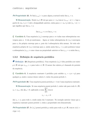 CAP´ITULO 1. SEQUˆENCIAS 16
Propriedade 25. Se lim(xn+p) = a para algum p natural ent˜ao lim xn = a.
Demonstra¸c˜ao. Existe n0 ∈ N tal que para n > n0 tem-se |xn+p − a| < ε, logo a
partir de xn0 + p + 1 vale a desigualdade anterior, ent˜ao para n > n0 +p vale |xn −a| < ε
que signiﬁca que lim xn = a.
lim xn+p = a ⇔ lim xn = a.
Corol´ario 5. Uma sequˆencia (xn) converge para a ⇔ todas suas subsequˆencias con-
vergem para a. A ida j´a mostramos . Agora se todas subsequˆencias de (xn) convergem
para a, ela pr´opria converge para a, pois ela ´e subsequˆencia dela mesma. Se toda sub-
sequˆencia pr´opria de (xn) converge para a, ainda assim lim xn = a, pois podemos tomar
a subsequˆencia (xn+1 e como vimos na propriedade anterior se lim xn+1 = a ent˜ao lim xa.
1.3.2 Deﬁni¸c˜ao de sequˆencia peri´odica
Deﬁni¸c˜ao 20 (Sequˆencia peri´odica). Uma sequˆencia (xn) ´e dita peri´odica sse existe
p ∈ N tal que xn+p = x para todo n ∈ N. O menor dos valores p ´e chamado de per´ıodo
da sequˆencia.
Corol´ario 6. A sequˆencia constante ´e peri´odica pois satisfaz xn = x(n + p) para
qualquer p, sendo o menor desses valores 1, ent˜ao ela possui per´ıodo 1.
Propriedade 26. Uma sequˆencia possui per´ıodo p = 1 sse ´e uma sequˆencia constante.
Demonstra¸c˜ao. Se uma sequˆencia possui per´ıodo 1, ent˜ao vale para todo k ∈ N,
xk = xk+1 da´ı ∆xk = 0, aplicando a soma
n−1∑
k=1
tem-se
xn − x1 = 0
da´ı xn = x1 para todo n, sendo assim ela ´e constante. No exemplo anterior vimos que a
sequˆencia constante possui per´ıodo 1, ent˜ao a propriedade est´a demonstrada.
Propriedade 27. Se (xn) possui per´ıodo p, ent˜ao para todo n, q ∈ N, tem-se x(n) =
x(qp + n).
 