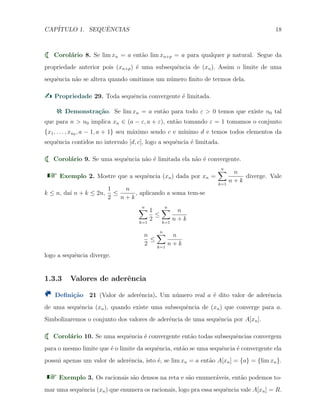 CAP´ITULO 1. SEQUˆENCIAS 18
Corol´ario 8. Se lim xn = a ent˜ao lim xn+p = a para qualquer p natural. Segue da
propriedade anterior pois (xn+p) ´e uma subsequˆencia de (xn). Assim o limite de uma
sequˆencia n˜ao se altera quando omitimos um n´umero ﬁnito de termos dela.
Propriedade 29. Toda sequˆencia convergente ´e limitada.
Demonstra¸c˜ao. Se lim xn = a ent˜ao para todo ε > 0 temos que existe n0 tal
que para n > n0 implica xn ∈ (a − ε, a + ε), ent˜ao tomando ε = 1 tomamos o conjunto
{x1, . . . , xn0 , a − 1, a + 1} seu m´aximo sendo c e m´ınimo d e temos todos elementos da
sequˆencia contidos no intervalo [d, c], logo a sequˆencia ´e limitada.
Corol´ario 9. Se uma sequˆencia n˜ao ´e limitada ela n˜ao ´e convergente.
Exemplo 2. Mostre que a sequˆencia (xn) dada por xn =
n∑
k=1
n
n + k
diverge. Vale
k ≤ n, da´ı n + k ≤ 2n,
1
2
≤
n
n + k
, aplicando a soma tem-se
n∑
k=1
1
2
≤
n∑
k=1
n
n + k
n
2
≤
n∑
k=1
n
n + k
logo a sequˆencia diverge.
1.3.3 Valores de aderˆencia
Deﬁni¸c˜ao 21 (Valor de aderˆencia). Um n´umero real a ´e dito valor de aderˆencia
de uma sequˆencia (xn), quando existe uma subsequˆencia de (xn) que converge para a.
Simbolizaremos o conjunto dos valores de aderˆencia de uma sequˆencia por A[xn].
Corol´ario 10. Se uma sequˆencia ´e convergente ent˜ao todas subsequˆencias convergem
para o mesmo limite que ´e o limite da sequˆencia, ent˜ao se uma sequˆencia ´e convergente ela
possui apenas um valor de aderˆencia, isto ´e, se lim xn = a ent˜ao A[xn] = {a} = {lim xn}.
Exemplo 3. Os racionais s˜ao densos na reta e s˜ao enumer´aveis, ent˜ao podemos to-
mar uma sequˆencia (xn) que enumera os racionais, logo pra essa sequˆencia vale A[xn] = R.
 
