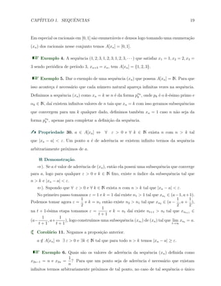 CAP´ITULO 1. SEQUˆENCIAS 19
Em especial os racionais em [0, 1] s˜ao enumer´aveis e densos logo tomando uma enumera¸c˜ao
(xn) dos racionais nesse conjunto temos A[xn] = [0, 1].
Exemplo 4. A sequˆencia (1, 2, 3, 1, 2, 3, 1, 2, 3, · · · ) que satisfaz x1 = 1, x2 = 2, x3 =
3 sendo peri´odica de per´ıodo 3, xn+3 = xn, tem A[xn] = {1, 2, 3}.
Exemplo 5. Dar o exemplo de uma sequˆencia (xn) que possua A[xn] = N. Para que
isso aconte¸ca ´e necess´ario que cada n´umero natural apare¸ca inﬁnitas vezes na sequˆencia.
Deﬁnimos a sequˆencia (xn) como xn = k se n ´e da forma pαk
k , onde pk ´e o k-´esimo primo e
αk ∈ N, da´ı existem inﬁnitos valores de n tais que xn = k com isso geramos subsequˆencias
que convergem para um k qualquer dado, deﬁnimos tamb´em xn = 1 caso n n˜ao seja da
forma pαk
k , apenas para completar a deﬁni¸c˜ao da sequˆencia.
Propriedade 30. a ∈ A[xn] ⇔ ∀ ε > 0 e ∀ k ∈ N exista n com n > k tal
que |xn − a| < ε. Um ponto a ´e de aderˆencia se existem inﬁnito termos da sequˆencia
arbitrariamente pr´oximos de a.
Demonstra¸c˜ao.
⇒). Se a ´e valor de aderˆencia de (xn), ent˜ao ela possui uma subsequˆencia que converge
para a, logo para qualquer ε > 0 e k ∈ N ﬁxo, existe n ´ındice da subsequˆencia tal que
n > k e |xn − a| < ε.
⇐). Supondo que ∀ ε > 0 e ∀ k ∈ N exista n com n > k tal que |xn − a| < ε.
No primeiro passo tomamos ε = 1 e k = 1 da´ı existe n1 > 1 tal que xn1 ∈ (a−1, a+1).
Podemos tomar agora ε =
1
2
e k = n1 ent˜ao existe n2 > n1 tal que xn2 ∈ (a −
1
2
, a +
1
2
),
na t + 1-´esima etapa tomamos ε =
1
t + 1
e k = nt da´ı existe nt+1 > nt tal que xnt+1 ∈
(a−
1
t + 1
, a+
1
t + 1
), logo constru´ımos uma subsequˆencia (xnt ) de (xn) tal que lim
t→∞
xnt = a.
Corol´ario 11. Negamos a proposi¸c˜ao anterior.
a /∈ A[xn] ⇔ ∃ ε > 0 e ∃k ∈ N tal que para todo n > k temos |xn − a| ≥ ε.
Exemplo 6. Quais s˜ao os valores de aderˆencia da sequˆencia (xn) deﬁnida como
x2n−1 = n e x2n =
1
n
? Para que um ponto seja de aderˆencia ´e necess´ario que existam
inﬁnitos termos arbitrariamente pr´oximos de tal ponto, no caso de tal sequˆencia o ´unico
 