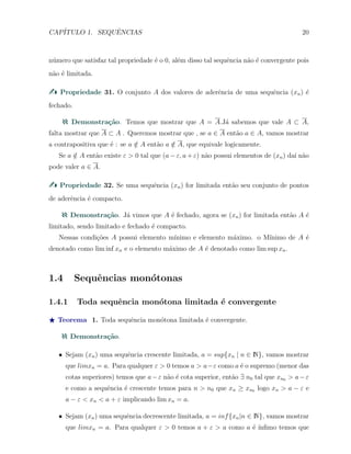 CAP´ITULO 1. SEQUˆENCIAS 20
n´umero que satisfaz tal propriedade ´e o 0, al´em disso tal sequˆencia n˜ao ´e convergente pois
n˜ao ´e limitada.
Propriedade 31. O conjunto A dos valores de aderˆencia de uma sequˆencia (xn) ´e
fechado.
Demonstra¸c˜ao. Temos que mostrar que A = A.J´a sabemos que vale A ⊂ A,
falta mostrar que A ⊂ A . Queremos mostrar que , se a ∈ A ent˜ao a ∈ A, vamos mostrar
a contrapositiva que ´e : se a /∈ A ent˜ao a /∈ A, que equivale logicamente.
Se a /∈ A ent˜ao existe ε > 0 tal que (a − ε, a + ε) n˜ao possui elementos de (xn) da´ı n˜ao
pode valer a ∈ A.
Propriedade 32. Se uma sequˆencia (xn) for limitada ent˜ao seu conjunto de pontos
de aderˆencia ´e compacto.
Demonstra¸c˜ao. J´a vimos que A ´e fechado, agora se (xn) for limitada ent˜ao A ´e
limitado, sendo limitado e fechado ´e compacto.
Nessas condi¸c˜oes A possui elemento m´ınimo e elemento m´aximo. o M´ınimo de A ´e
denotado como lim inf xn e o elemento m´aximo de A ´e denotado como lim sup xn.
1.4 Sequˆencias mon´otonas
1.4.1 Toda sequˆencia mon´otona limitada ´e convergente
⋆ Teorema 1. Toda sequˆencia mon´otona limitada ´e convergente.
Demonstra¸c˜ao.
X Sejam (xn) uma sequˆencia crescente limitada, a = sup{xn | n ∈ N}, vamos mostrar
que limxn = a. Para qualquer ε > 0 temos a > a−ε como a ´e o supremo (menor das
cotas superiores) temos que a−ε n˜ao ´e cota superior, ent˜ao ∃ n0 tal que xn0 > a−ε
e como a sequˆencia ´e crescente temos para n > n0 que xn ≥ xn0 logo xn > a − ε e
a − ε < xn < a + ε implicando lim xn = a.
X Sejam (xn) uma sequˆencia decrescente limitada, a = inf{xn|n ∈ N}, vamos mostrar
que limxn = a. Para qualquer ε > 0 temos a + ε > a como a ´e ´ınﬁmo temos que
 