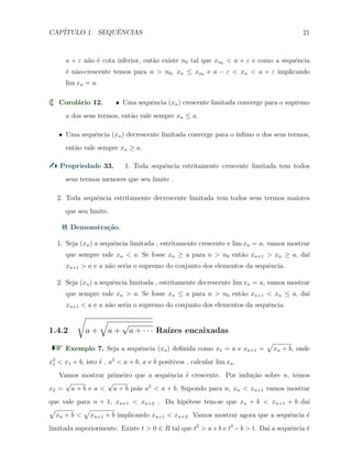 CAP´ITULO 1. SEQUˆENCIAS 21
a + ε n˜ao ´e cota inferior, ent˜ao existe n0 tal que xn0 < a + ε e como a sequˆencia
´e n˜ao-crescente temos para n > n0, xn ≤ xn0 e a − ε < xn < a + ε implicando
lim xn = a.
Corol´ario 12. X Uma sequˆencia (xn) crescente limitada converge para o supremo
a dos seus termos, ent˜ao vale sempre xn ≤ a.
X Uma sequˆencia (xn) decrescente limitada converge para o ´ınﬁmo a dos seus termos,
ent˜ao vale sempre xn ≥ a.
Propriedade 33. 1. Toda sequˆencia estritamente crescente limitada tem todos
seus termos menores que seu limite .
2. Toda sequˆencia estritamente decrescente limitada tem todos seus termos maiores
que seu limite.
Demonstra¸c˜ao.
1. Seja (xn) a sequˆencia limitada , estritamente crescente e lim xn = a, vamos mostrar
que sempre vale xn < a. Se fosse xn ≥ a para n > n0 ent˜ao xn+1 > xn ≥ a, da´ı
xn+1 > a e a n˜ao seria o supremo do conjunto dos elementos da sequˆencia.
2. Seja (xn) a sequˆencia limitada , estritamente decrescente lim xn = a, vamos mostrar
que sempre vale xn > a. Se fosse xn ≤ a para n > n0 ent˜ao xn+1 < xn ≤ a, da´ı
xn+1 < a e a n˜ao seria o supremo do conjunto dos elementos da sequˆencia.
1.4.2
√
a +
√
a +
√
a + · · · Ra´ızes encaixadas
Exemplo 7. Seja a sequˆencia (xn) deﬁnida como x1 = a e xn+1 =
√
xn + b, onde
x2
1 < x1 + b, isto ´e , a2
< a + b, a e b positivos , calcular lim xn.
Vamos mostrar primeiro que a sequˆencia ´e crescente. Por indu¸c˜ao sobre n, temos
x2 =
√
a + b e a <
√
a + b pois a2
< a + b. Supondo para n, xn < xn+1 vamos mostrar
que vale para n + 1, xn+1 < xn+2 . Da hip´otese tem-se que xn + b < xn+1 + b da´ı
√
xn + b <
√
xn+1 + b implicando xn+1 < xn+2. Vamos mostrar agora que a sequˆencia ´e
limitada superiormente. Existe t > 0 ∈ R tal que t2
> a+b e t2
−b > t. Da´ı a sequˆencia ´e
 