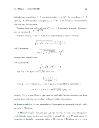 CAP´ITULO 1. SEQUˆENCIAS 22
limitada superiormente por t2
− b pois, por indu¸c˜ao x1 = a < t2
− b e supondo xn < t2
− b
segue xn + b < t2
tomando a raiz segue xn+1 < t < t2
− b. Ela ´e limitada superiormente e
crescente logo ´e convergente.
Tomando limite em ambos lados de x2
n+1 = xn + b resolvendo a equa¸c˜ao do segundo
grau encontramos L =
1 +
√
1 + 4b
2
.
Podemos tomar x1 = 0 e b = a da´ı 0 < a, logo converge e temos o corol´ario
√
a +
√
a +
√
a + · · · =
1 +
√
1 + 4a
2
.
Exemplo 8. √
1 +
√
1 +
√
1 + · · · =
1 +
√
5
2
converge para a raz˜ao ´aurea.
Exemplo 9. √
2 +
√
2 +
√
2 + · · · = 2.
Seja f(0) = 0 e f(n) =
√
2 + f(n) ent˜ao vale
2 − f(n + 1)
2 − f(n)
>
1
4
.
Como 2 − f(n) > 0 para todo n tem-se que essa desigualdade ´e equivalente `a
4f(n + 1) − f(n) < 6 ⇔ 4
√
2 + f(n) − f(n) < 6
tomando f(n) = x, simpliﬁcando ap´os elevar ao quadrado, chegamos numa inequa¸c˜ao de
segundo grau, satisfeita para qualquer x, logo se veriﬁca a inequa¸c˜ao .
Propriedade 34. Se uma sequˆencia mon´otona possui subsequˆencia limitada, ent˜ao
a sequˆencia ´e limitada.
Demonstra¸c˜ao. Suponha que (xn) seja crescente e possua uma subsequˆencia
(xnk
) limitada, vamos mostrar que para todo n natural vale xn < M, para algum M.
Como (xnk
) ´e limitada , ent˜ao para todo n ∈ N existe n0 ∈ N tal que n0 > n e n0 ´e
 