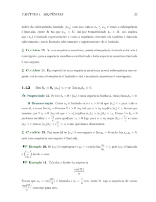 CAP´ITULO 1. SEQUˆENCIAS 23
´ındice da subsequˆencia limitada (xnk
) com isso tem-se xn ≤ xn0 e como a subsequˆencia
´e limitada, existe M tal que xn0 < M, da´ı por transitividade xn < M, isso implica
que (xn) ´e limitada superiormente e como a sequˆencia crescente ela tamb´em ´e limitada
inferiormente, sendo limitada inferiormente e superiormente ela ´e limitada.
Corol´ario 13. Se uma sequˆencia mon´otona possui subsequˆencia limitada ent˜ao ela ´e
convergente, pois a sequˆencia mon´otona ser´a limitada e toda sequˆencia mon´otona limitada
´e convergente.
Corol´ario 14. Em especial se uma sequˆencia mon´otona possui subsequˆencia conver-
gente, ent˜ao essa subsequˆencia ´e limitada e da´ı a sequˆencia mon´otona ´e convergente.
1.4.3 lim bn = 0, |an| < c ⇒ lim anbn = 0.
Propriedade 35. Se lim bn = 0 e (an) ´e uma sequˆencia limitada, ent˜ao lim anbn = 0.
Demonstra¸c˜ao. Como an ´e limitada existe c > 0 tal que |an| < c para todo n
natural, e como lim bn = 0 temos ∀ ε > 0 ∃n0 tal que n > n0 implica |bn| < ε, temos que
mostrar que ∀ ε1 > 0 ∃n0 tal que n > n′
0 implica |anbn| = |an||bn| < ε1. Como lim bn = 0
podemos escolher ε =
ε1
c
para qualquer ε1 > 0 logo para n > n0 segue |bn| <
ε1
c
e como
|an| < c tem-se |an||bn| < c
ε1
c
= ε1 como quer´ıamos demonstrar.
Corol´ario 15. Em especial se (xn) ´e convergente e lim yn = 0 ent˜ao lim xn.yn = 0,
pois uma sequˆencia convergente ´e limitada.
Exemplo 10. Se (xn) ´e convergente e yn = n ent˜ao lim
xn
yn
= 0, pois (xn) ´e limitada
e
(
1
yn
)
tende a zero.
Exemplo 11. Calcular o limite da sequˆencia
cos(nπ
4
)
n
.
Temos que an = cos(
nπ
4
) ´e limitada e bn =
1
n
tem limite 0, logo a sequˆencia de termo
cos(nπ
4
)
n
converge para zero.
 