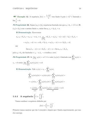CAP´ITULO 1. SEQUˆENCIAS 24
Exemplo 12. A sequˆencia f(n) =
(−1)n
n
tem limite 0 pois (−1)n
´e limitada e
lim
1
n
= 0.
Propriedade 36. Sejam (an) e (bn) sequˆencias limitada tais que an +bn = 1 ∀ n ∈ N,
(zn) e (tn) com o mesmo limite a, ent˜ao lim an.zn + bn.tn = a.
Demonstra¸c˜ao. Escrevemos
an.zn + bn.tn = an.zn − a.an + a. an
=1−bn
+bn.tn = an(zn − a) + a(1 − bn) + bn.tn =
= an(zn − a) + a − a.bn + bn.tn = an(zn − a) + a + bn(tn − a)
da´ı
lim an(zn − a) + a + bn(tn − a) = a = lim an.zn + bn.tn
pois an e bn s˜ao limitadas e zn − a, tn − a tendem a zero.
Propriedade 37. Se lim
n→∞
zk(n) = a ∀ k e cada (xk(n)) ´e limitada com
p
∑
k=1
xk(n) =
vn → b ent˜ao lim
n→∞
p
∑
k=1
xk(n)zk(n) = a.b.
Demonstra¸c˜ao. Vale x1(n) = vn −
p
∑
k=2
xk(n).
p
∑
k=1
xk(n)zk(n) = x1(n)z1(n) +
p
∑
k=2
xk(n)zk(n) =
= z1(n)vn −
p
∑
k=2
xk(n)z1(n) +
p
∑
k=2
xk(n)zk(n) =
= z1(n)vn
→a.b
+
p
∑
k=2
xk(n) (zk(n) − z1(n))
→0
→ a.b.
1.4.4 A sequˆencia
(
1 +
1
n
)n
.
Vamos analisar a sequˆencia deﬁnida por
f(n) =
(
1 +
1
n
)n
.
Primeiro vamos mostrar que ela ´e crescente e depois que ´e limita superiormente, por isso
ela converge.
 