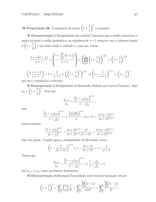 CAP´ITULO 1. SEQUˆENCIAS 25
Propriedade 38. A sequˆencia de termo
(
1 +
1
n
)n
´e crescente.
Demonstra¸c˜ao.[1-Desigualdade das m´edias] Usaremos que a m´edia aritm´etica ´e
maior ou igual a m´edia geom´etrica, na sequˆencia de n + 1 n´umeros com n n´umeros iguais
`a
(
1 +
1
n
)
e um deles sendo a unidade 1, com isso, temos
1 + n
(
1 + 1
n
)
n + 1
=




1 +
n∑
k=1
(
1 + 1
n
)
n + 1



 ≥
( n∏
k=1
(
1 +
1
n
)) 1
n+1
=
(
1 +
1
n
) n
n+1
,
(
n + 1 + 1
n + 1
)
= 1 +
1
n + 1
≥
((
1 +
1
n
)n) 1
n+1
⇒
(
1 +
1
n + 1
)n+1
≥
(
1 +
1
n
)n
,
por isso a sequˆencia ´e crescente.
Demonstra¸c˜ao.[2-Desigualdade de Bernoulli] (Solu¸c˜ao por Luccas Campos). Seja
an =
(
1 +
1
n
)n
. Vale que
an+1
an
=
(
1 − 1
(n+1)2
)n+1
1 − 1
n+1
,
pois (
1 − 1
(n+1)2
)n+1
1 − 1
n+1
=
(
n2+2n
(n+1)2
)n+1
n
(n + 1) =
nn
(n + 2)n+1
(n + 1)2n+1
,
temos tamb´em
(
1 + 1
n+1
)n+1
(
1 + 1
n
)n =
(n + 2)n+1
(n + 1)n+1
nn
(n + 1)n
=
nn
(n + 2)n+1
(n + 1)2n+1
,
logo s˜ao iguais. Usando agora a desigualdade de Bernoulli, temos
(
1 −
1
(n + 1)2
)n+1
≤ 1 −
(n + 1)
(n + 1)2
= 1 −
1
n + 1
.
Temos que
an+1
an
=
(
1 − 1
(n+1)2
)n+1
1 − 1
n+1
≥
1 − 1
n+1
1 − 1
n+1
= 1,
da´ı an+1 ≥ an, como quer´ıamos demonstrar.
Demonstra¸c˜ao.[3-Binomial] Expandindo pelo teorema binomial, tem-se
(
1 +
1
n
)n
=
n∑
k=0
(
n
k
)
1
nk
=
n∑
k=0
k−1∏
s=0
(n − s)
k!nk
=
n∑
k=0
k−1∏
s=0
(1 − s
n
)
k!
.
 