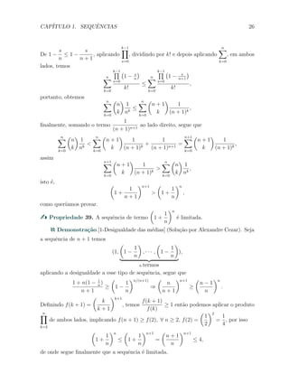 CAP´ITULO 1. SEQUˆENCIAS 26
De 1 −
s
n
≤ 1 −
s
n + 1
, aplicando
k−1∏
s=0
, dividindo por k! e depois aplicando
n∑
k=0
, em ambos
lados, temos
n∑
k=0
k−1∏
s=0
(
1 − s
n
)
k!
≤
n∑
k=0
k−1∏
s=0
(
1 − s
n+1
)
k!
,
portanto, obtemos
n∑
k=0
(
n
k
)
1
nk
≤
n∑
k=0
(
n + 1
k
)
1
(n + 1)k
,
ﬁnalmente, somando o termo
1
(n + 1)n+1
ao lado direito, segue que
n∑
k=0
(
n
k
)
1
nk
<
n∑
k=0
(
n + 1
k
)
1
(n + 1)k
+
1
(n + 1)n+1
=
n+1∑
k=0
(
n + 1
k
)
1
(n + 1)k
,
assim
n+1∑
k=0
(
n + 1
k
)
1
(n + 1)k
>
n∑
k=0
(
n
k
)
1
nk
,
isto ´e, (
1 +
1
n + 1
)n+1
>
(
1 +
1
n
)n
,
como quer´ıamos provar.
Propriedade 39. A sequˆencia de termo
(
1 +
1
n
)n
´e limitada.
Demonstra¸c˜ao.[1-Desigualdade das m´edias] (Solu¸c˜ao por Alexandre Cezar). Seja
a sequˆencia de n + 1 temos
(1,
(
1 −
1
n
)
, · · · ,
(
1 −
1
n
)
n termos
),
aplicando a desigualdade a esse tipo de sequˆencia, segue que
1 + n(1 − 1
n
)
n + 1
≥
(
1 −
1
n
)n/(n+1)
⇒
(
n
n + 1
)n+1
≥
(
n − 1
n
)n
.
Deﬁnindo f(k + 1) =
(
k
k + 1
)k+1
, temos
f(k + 1)
f(k)
≥ 1 ent˜ao podemos aplicar o produto
n∏
k=2
de ambos lados, implicando f(n + 1) ≥ f(2), ∀ n ≥ 2, f(2) =
(
1
2
)2
=
1
4
, por isso
(
1 +
1
n
)n
≤
(
1 +
1
n
)n+1
=
(
n + 1
n
)n+1
≤ 4,
de onde segue ﬁnalmente que a sequˆencia ´e limitada.
 