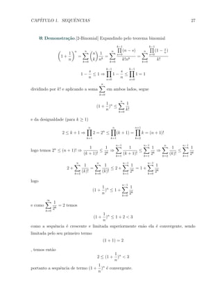 CAP´ITULO 1. SEQUˆENCIAS 27
Demonstra¸c˜ao.[2-Binomial] Expandindo pelo teorema binomial
(
1 +
1
n
)n
=
n∑
k=0
(
n
k
)
1
nk
=
n∑
k=0
k−1∏
s=0
(n − s)
k!nk
=
n∑
k=0
k−1∏
s=0
(1 − s
n
)
k!
1 −
s
n
≤ 1 ⇒
k−1∏
s=0
1 −
s
n
≤
k−1∏
s=0
1 = 1
dividindo por k! e aplicando a soma
n∑
k=0
em ambos lados, segue
(1 +
1
n
)n
≤
n∑
k=0
1
k!
e da desigualdade (para k ≥ 1)
2 ≤ k + 1 ⇒
n∏
k=1
2 = 2n
≤
n∏
k=1
(k + 1) =
n+1∏
k=2
k = (n + 1)!
logo temos 2n
≤ (n + 1)! ⇒
1
(k + 1)!
≤
1
2k
⇒
n−1∑
k=1
1
(k + 1)!
≤
n−1∑
k=1
1
2k
⇒
n∑
k=2
1
(k)!
≤
n−1∑
k=1
1
2k
2 +
n∑
k=2
1
(k)!
=
n∑
k=0
1
(k)!
≤ 2 +
n−1∑
k=1
1
2k
= 1 +
n−1∑
k=0
1
2k
logo
(1 +
1
n
)n
≤ 1 +
n−1∑
k=0
1
2k
e como
∞∑
k=0
1
2k
= 2 temos
(1 +
1
n
)n
≤ 1 + 2 < 3
como a sequˆencia ´e crescente e limitada superiormente en˜ao ela ´e convergente, sendo
limitada pelo seu primeiro termo
(1 + 1) = 2
, temos ent˜ao
2 ≤ (1 +
1
n
)n
< 3
portanto a sequˆencia de termo (1 +
1
n
)n
´e convergente.
 
