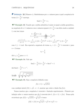 CAP´ITULO 1. SEQUˆENCIAS 28
Deﬁni¸c˜ao 22 (N´umero e). Simbolizamos por e o n´umero para o qual a sequˆencia de
termo (1 +
1
n
)n
converge.
lim(1 +
1
n
)n
= e.
Exemplo 13. Usando que a m´edia aritm´etica ´e maior ou igual a m´edia geom´etrica,
na sequˆencia de n+1 n´umeros com n n´umeros iguais `a (1+
t
n
) e um deles sendo a unidade
1, com isso temos
(
1 +
n∑
k=1
(1 + t
n
)
n + 1
) ≥ (
n∏
k=1
(1 +
t
n
))
1
n+1
(
n + 1 + t
n + 1
) = 1 +
t
n + 1
≥ ((1 +
t
n
)n
)
1
n+1 ⇒ (1 +
t
n + 1
)n+1
≥ (1 +
t
n
)n
com t ≥ −1 real. Em especial a sequˆencia de termo xn = (1 −
1
n
)n
´e crescente e para
n = 2 temos
x2 =
1
4
da´ı xn ≥
1
4
para n > 1.
Exemplo 14. Vale que
lim(1 −
1
n
)n
(1 +
1
n
)n
= lim 1n
= 1
da´ı lim(1 −
1
n
)n
= e−1
.
1.4.5
√
x
√
x
√
x
√
x · · ·
Exemplo 15. Seja a sequˆencia deﬁnida como
f(n + 1) =
√
xf(n)
com condi¸c˜ao inicial f(1) =
√
x, x > 1, mostrar que existe o limite lim f(n).
Vamos mostrar que a sequˆencia ´e crescente e limitada superiormente. Primeiro por
indu¸c˜ao sobre n vamos mostrar que ela ´e crescente,isto ´e, f(n + 1) > f(n). Temos pela
recorrˆencia que f(2) =
√
xf(1) =
√
x
√
x e temos
f(2) > f(1) ⇔
√
x
√
x >
√
x ⇔ x
√
x > x
 