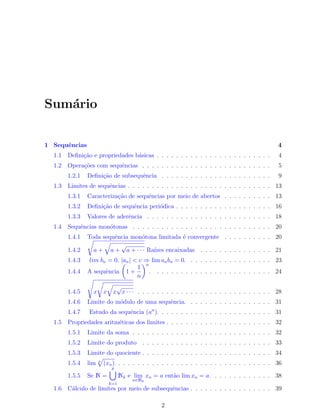 Sum´ario
1 Sequˆencias 4
1.1 Deﬁni¸c˜ao e propriedades b´asicas . . . . . . . . . . . . . . . . . . . . . . . . 4
1.2 Opera¸c˜oes com sequˆencias . . . . . . . . . . . . . . . . . . . . . . . . . . . 5
1.2.1 Deﬁni¸c˜ao de subsequˆencia . . . . . . . . . . . . . . . . . . . . . . . 9
1.3 Limites de sequˆencias . . . . . . . . . . . . . . . . . . . . . . . . . . . . . . 13
1.3.1 Caracteriza¸c˜ao de sequˆencias por meio de abertos . . . . . . . . . . 13
1.3.2 Deﬁni¸c˜ao de sequˆencia peri´odica . . . . . . . . . . . . . . . . . . . . 16
1.3.3 Valores de aderˆencia . . . . . . . . . . . . . . . . . . . . . . . . . . 18
1.4 Sequˆencias mon´otonas . . . . . . . . . . . . . . . . . . . . . . . . . . . . . 20
1.4.1 Toda sequˆencia mon´otona limitada ´e convergente . . . . . . . . . . 20
1.4.2
√
a +
√
a +
√
a + · · · Ra´ızes encaixadas . . . . . . . . . . . . . . . 21
1.4.3 lim bn = 0, |an| < c ⇒ lim anbn = 0. . . . . . . . . . . . . . . . . . 23
1.4.4 A sequˆencia
(
1 +
1
n
)n
. . . . . . . . . . . . . . . . . . . . . . . . . 24
1.4.5
√
x
√
x
√
x
√
x · · · . . . . . . . . . . . . . . . . . . . . . . . . . . . . 28
1.4.6 Limite do m´odulo de uma sequˆencia. . . . . . . . . . . . . . . . . . 31
1.4.7 Estudo da sequˆencia (an
). . . . . . . . . . . . . . . . . . . . . . . . 31
1.5 Propriedades aritm´eticas dos limites . . . . . . . . . . . . . . . . . . . . . . 32
1.5.1 Limite da soma . . . . . . . . . . . . . . . . . . . . . . . . . . . . . 32
1.5.2 Limite do produto . . . . . . . . . . . . . . . . . . . . . . . . . . . 33
1.5.3 Limite do quociente . . . . . . . . . . . . . . . . . . . . . . . . . . . 34
1.5.4 lim p
√
(xn). . . . . . . . . . . . . . . . . . . . . . . . . . . . . . . . . 36
1.5.5 Se N =
p
∪
k=1
Nk e lim
n∈Nk
xn = a ent˜ao lim xn = a. . . . . . . . . . . . . 38
1.6 C´alculo de limites por meio de subsequˆencias . . . . . . . . . . . . . . . . . 39
2
 
