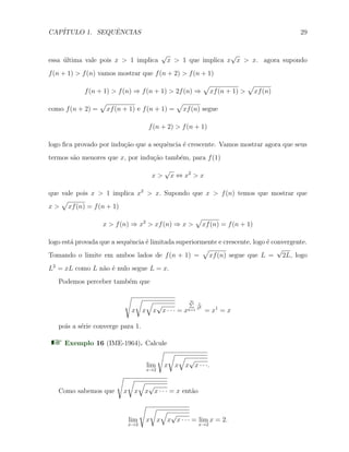CAP´ITULO 1. SEQUˆENCIAS 29
essa ´ultima vale pois x > 1 implica
√
x > 1 que implica x
√
x > x. agora supondo
f(n + 1) > f(n) vamos mostrar que f(n + 2) > f(n + 1)
f(n + 1) > f(n) ⇒ f(n + 1) > 2f(n) ⇒
√
xf(n + 1) >
√
xf(n)
como f(n + 2) =
√
xf(n + 1) e f(n + 1) =
√
xf(n) segue
f(n + 2) > f(n + 1)
logo ﬁca provado por indu¸c˜ao que a sequˆencia ´e crescente. Vamos mostrar agora que seus
termos s˜ao menores que x, por indu¸c˜ao tamb´em, para f(1)
x >
√
x ⇔ x2
> x
que vale pois x > 1 implica x2
> x. Supondo que x > f(n) temos que mostrar que
x >
√
xf(n) = f(n + 1)
x > f(n) ⇒ x2
> xf(n) ⇒ x >
√
xf(n) = f(n + 1)
logo est´a provada que a sequˆencia ´e limitada superiormente e crescente, logo ´e convergente.
Tomando o limite em ambos lados de f(n + 1) =
√
xf(n) segue que L =
√
2L, logo
L2
= xL como L n˜ao ´e nulo segue L = x.
Podemos perceber tamb´em que
√
x
√
x
√
x
√
x · · · = x
∞∑
k=1
1
2k
= x1
= x
pois a s´erie converge para 1.
Exemplo 16 (IME-1964). Calcule
lim
x→2
√
x
√
x
√
x
√
x · · ·.
Como sabemos que
√
x
√
x
√
x
√
x · · · = x ent˜ao
lim
x→2
√
x
√
x
√
x
√
x · · · = lim
x→2
x = 2.
 