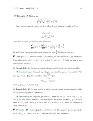 CAP´ITULO 1. SEQUˆENCIAS 30
Exemplo 17. Mostrar que
√
x
√
y
√
x
√
y · · · = 3
√
x2y.
Escrevemos a express˜ao em termo do produto de dois n´umeros elevados a s´eries
x
1
2 y
1
4 x
1
8 y
1
16 · · ·
x
∞∑
k=0
1
22k+1
y
∞∑
k=0
1
22k+2
calculamos as s´eries por meio de s´erie geom´etrica
∞∑
k=0
1
22k+1
=
1
2
∞∑
k=0
1
4k
=
1
2
1
1 − 1
4
=
1
2
4
3
=
2
3
da´ı a s´erie que resulta no expoente de y converge para
1
3
da´ı segue o resultado.
Deﬁni¸c˜ao 23 (Termo destacado). Um termo xs de uma sequˆencia (xn) ´e dito termo
destacado quando vale xs ≥ xp, ∀ p ≥ s, isto ´e , o termo xs ´e maior ou igual a seus
sucessores na sequˆencia.
Propriedade 40. Em uma sequˆencia n˜ao-crescente, todos termos s˜ao destacados.
Demonstra¸c˜ao. Tomando xs ∈ (xn), vamos mostrar que xs ´e destacado. Vale
xs ≥ xs+1 e da´ı −∆xk ≥ 0 tomando a soma
s+p
∑
k=s
segue
−(xs+p+1 − xs) ≥ 0
e da´ı xs ≥ xs+p+1 = xn com n ≥ s.
Propriedade 41. Se uma sequˆencia n˜ao-decrescente possui termo destacado ent˜ao
ela ´e constante a partir de certo termo.
Demonstra¸c˜ao. Suponha que exista xs destacado em (xn) ent˜ao vale xs ≥ xp
para p ≥ s, mas como a sequˆencia ´e n˜ao-decrescente, ent˜ao vale tamb´em xp ≥ xs de onde
segue xp = xs para todo p ≥ s, ent˜ao para n ≥ s vale xn = xs, sendo ela constante a
partir desse termo.
Deﬁni¸c˜ao 24 (Termo apagado). Um termo xs ´e dito apagado quando para todo
p ≥ s vale xp ≥ xs, isto ´e o termo xs ´e menor ou igual a seus sucessores.
 
