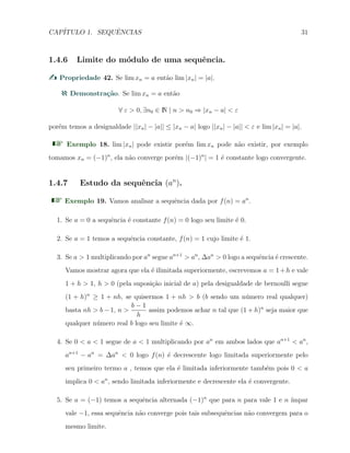 CAP´ITULO 1. SEQUˆENCIAS 31
1.4.6 Limite do m´odulo de uma sequˆencia.
Propriedade 42. Se lim xn = a ent˜ao lim |xn| = |a|.
Demonstra¸c˜ao. Se lim xn = a ent˜ao
∀ ε > 0, ∃n0 ∈ N | n > n0 ⇒ |xn − a| < ε
por´em temos a desigualdade ||xn| − |a|| ≤ |xn − a| logo ||xn| − |a|| < ε e lim |xn| = |a|.
Exemplo 18. lim |xn| pode existir por´em lim xn pode n˜ao existir, por exemplo
tomamos xn = (−1)n
, ela n˜ao converge por´em |(−1)n
| = 1 ´e constante logo convergente.
1.4.7 Estudo da sequˆencia (an
).
Exemplo 19. Vamos analisar a sequˆencia dada por f(n) = an
.
1. Se a = 0 a sequˆencia ´e constante f(n) = 0 logo seu limite ´e 0.
2. Se a = 1 temos a sequˆencia constante, f(n) = 1 cujo limite ´e 1.
3. Se a > 1 multiplicando por an
segue an+1
> an
, ∆an
> 0 logo a sequˆencia ´e crescente.
Vamos mostrar agora que ela ´e ilimitada superiormente, escrevemos a = 1+h e vale
1 + h > 1, h > 0 (pela suposi¸c˜ao inicial de a) pela desigualdade de bernoulli segue
(1 + h)n
≥ 1 + nh, se quisermos 1 + nh > b (b sendo um n´umero real qualquer)
basta nh > b − 1, n >
b − 1
h
assim podemos achar n tal que (1 + h)n
seja maior que
qualquer n´umero real b logo seu limite ´e ∞.
4. Se 0 < a < 1 segue de a < 1 multiplicando por an
em ambos lados que an+1
< an
,
an+1
− an
= ∆an
< 0 logo f(n) ´e decrescente logo limitada superiormente pelo
seu primeiro termo a , temos que ela ´e limitada inferiormente tamb´em pois 0 < a
implica 0 < an
, sendo limitada inferiormente e decrescente ela ´e convergente.
5. Se a = (−1) temos a sequˆencia alternada (−1)n
que para n para vale 1 e n ´ımpar
vale −1, essa sequˆencia n˜ao converge pois tais subsequˆencias n˜ao convergem para o
mesmo limite.
 