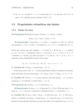 CAP´ITULO 1. SEQUˆENCIAS 32
6. Se −1 < a < 0 ent˜ao 0 < −a < 1 e temos lim(−a)n
= 0 e da´ı lim(−1)n
(−a)n
= 0
pois (−1)n
´e limitada por´em tal limite ´e lim an
= 0.
1.5 Propriedades aritm´eticas dos limites
1.5.1 Limite da soma
Propriedade 43 (Limite da soma). Se lim an = a e lim bn = b ent˜ao
lim(an + bn) = lim an + lim bn = a + b.
Demonstra¸c˜ao. Como lim an = a e lim bn = n existem n0 ∈ N e n1 ∈ N tal
que quaisquer ε1 > 0, ε2 > 0 vale n > n0 implica |an−a| < ε1 e n > n1 implica |bn−b| < ε2.
Temos que mostrar que para qualquer ε > 0 existe n2 ∈ N tal que n > n2 implica
|an + bn − (a + b)| < ε. Escolhemos ent˜ao ε1 e ε2 tais que ε1 + ε2 = ε ( com ε1 > 0, ε2 > 0
) tomando n2 = max{n0, n1} temos que para n > n2 vale |bn − b| < ε2 e |an − a| < ε1
somando as duas desigualdades termo a termo segue
|an + bn − (a + b)| ≤ |bn − b| + |an − a| < ε1 + ε2 = ε .
Corol´ario 16. Se lim yn = b ent˜ao lim(yn − b) = 0.
Como lim yn existe e lim −b = −b (pela propriedade do limite da sequˆencia constante)
ent˜ao pelo limite da soma temos lim(yn − b) = lim yn + lim −b = lim yn − b = b − b = 0.
Corol´ario 17. Se lim xn = a e b uma constante real ent˜ao lim b(xn − a) = 0 pois a
sequˆencia yn = b ´e limitada e o limite lim(xn − a) = 0.
Propriedade 44. Se lim(xn − a) = 0 ent˜ao lim xn = a.
Demonstra¸c˜ao. Se lim xn −a = 0 temos que ∀ε > 0 ∃n0 ∈ N tal que para n > n0
segue |xn − a| < ε mas isso ´e equivalente a deﬁni¸c˜ao de lim xn = a, logo lim xn = a.
Corol´ario 18. Se lim xn existe e lim yn = b ent˜ao lim xn(yn − b) = 0. Pelo lim xn
existir xn ´e limitada e por lim yn = b segue lim yn −b = 0 logo lim xn(yn −b) = 0 por ser o
produto de uma sequˆencia limitada e por uma que tende a zero implica lim xn(yn −b) = 0.
 