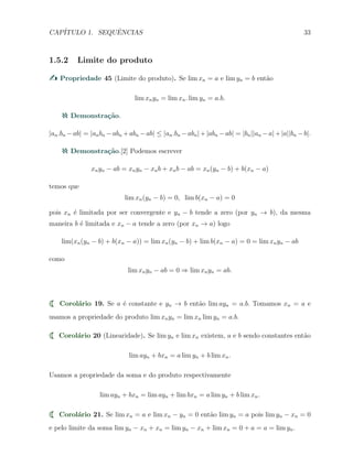 CAP´ITULO 1. SEQUˆENCIAS 33
1.5.2 Limite do produto
Propriedade 45 (Limite do produto). Se lim xn = a e lim yn = b ent˜ao
lim xnyn = lim xn. lim yn = a.b.
Demonstra¸c˜ao.
|an.bn −ab| = |anbn −abn +abn −ab| ≤ |an.bn −abn|+|abn −ab| = |bn||an −a|+|a||bn −b|.
Demonstra¸c˜ao.[2] Podemos escrever
xnyn − ab = xnyn − xnb + xnb − ab = xn(yn − b) + b(xn − a)
temos que
lim xn(yn − b) = 0, lim b(xn − a) = 0
pois xn ´e limitada por ser convergente e yn − b tende a zero (por yn → b), da mesma
maneira b ´e limitada e xn − a tende a zero (por xn → a) logo
lim(xn(yn − b) + b(xn − a)) = lim xn(yn − b) + lim b(xn − a) = 0 = lim xnyn − ab
como
lim xnyn − ab = 0 ⇒ lim xnyn = ab.
Corol´ario 19. Se a ´e constante e yn → b ent˜ao lim ayn = a.b. Tomamos xn = a e
usamos a propriedade do produto lim xnyn = lim xn lim yn = a.b.
Corol´ario 20 (Linearidade). Se lim yn e lim xn existem, a e b sendo constantes ent˜ao
lim ayn + bxn = a lim yn + b lim xn.
Usamos a propriedade da soma e do produto respectivamente
lim ayn + bxn = lim ayn + lim bxn = a lim yn + b lim xn.
Corol´ario 21. Se lim xn = a e lim xn − yn = 0 ent˜ao lim yn = a pois lim yn − xn = 0
e pelo limite da soma lim yn − xn + xn = lim yn − xn + lim xn = 0 + a = a = lim yn.
 