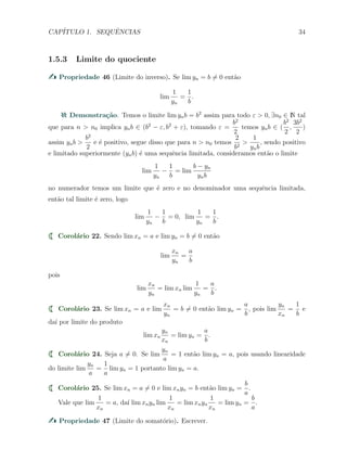 CAP´ITULO 1. SEQUˆENCIAS 34
1.5.3 Limite do quociente
Propriedade 46 (Limite do inverso). Se lim yn = b ̸= 0 ent˜ao
lim
1
yn
=
1
b
.
Demonstra¸c˜ao. Temos o limite lim ynb = b2
assim para todo ε > 0, ∃n0 ∈ N tal
que para n > n0 implica ynb ∈ (b2
− ε, b2
+ ε), tomando ε =
b2
2
temos ynb ∈ (
b2
2
,
3b2
2
)
assim ynb >
b2
2
e ´e positivo, segue disso que para n > n0 temos
2
b2
>
1
ynb
, sendo positivo
e limitado superiormente (ynb) ´e uma sequˆencia limitada, consideramos ent˜ao o limite
lim
1
yn
−
1
b
= lim
b − yn
ynb
no numerador temos um limite que ´e zero e no denominador uma sequˆencia limitada,
ent˜ao tal limite ´e zero, logo
lim
1
yn
−
1
b
= 0, lim
1
yn
=
1
b
.
Corol´ario 22. Sendo lim xn = a e lim yn = b ̸= 0 ent˜ao
lim
xn
yn
=
a
b
pois
lim
xn
yn
= lim xn lim
1
yn
=
a
b
.
Corol´ario 23. Se lim xn = a e lim
xn
yn
= b ̸= 0 ent˜ao lim yn =
a
b
, pois lim
yn
xn
=
1
b
e
da´ı por limite do produto
lim xn
yn
xn
= lim yn =
a
b
.
Corol´ario 24. Seja a ̸= 0. Se lim
yn
a
= 1 ent˜ao lim yn = a, pois usando linearidade
do limite lim
yn
a
=
1
a
lim yn = 1 portanto lim yn = a.
Corol´ario 25. Se lim xn = a ̸= 0 e lim xnyn = b ent˜ao lim yn =
b
a
.
Vale que lim
1
xn
= a, da´ı lim xnyn lim
1
xn
= lim xnyn
1
xn
= lim yn =
b
a
.
Propriedade 47 (Limite do somat´orio). Escrever.
 