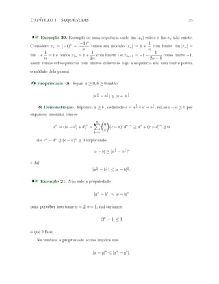 CAP´ITULO 1. SEQUˆENCIAS 35
Exemplo 20. Exemplo de uma sequˆencia onde lim |xn| existe e lim xn n˜ao existe.
Considere xn = (−1)n
+
(−1)n
n
temos em m´odulo |xn| = 1 +
1
n
com limite lim |xn| =
lim 1 +
1
n
= 1 e temos x2n = 1 +
1
2n
com limite 1 e x2n+1 = −1 −
1
2n + 1
como limite −1,
assim temos subsequˆencias com limites diferentes logo a sequˆencia n˜ao tem limite por´em
o m´odulo dela possui.
Propriedade 48. Sejam a ≥ 0, b ≥ 0 ent˜ao
|a
1
n − b
1
n | ≤ |a − b|
1
n
Demonstra¸c˜ao. Supondo a ≥ b , deﬁnindo c = a
1
n e d = b
1
n , ent˜ao c − d ≥ 0 por
expans˜ao binomial tem-se
cn
= ((c − d) + d)n
=
n∑
k=0
(
n
k
)
(c − d)k
dn−k
≥ dn
+ (c − d)n
≥ 0
da´ı cn
− dn
≥ (c − d)n
≥ 0 implicando
|a − b| ≥ |a
1
n − b
1
n |n
e da´ı
|a
1
n − b
1
n | ≤ |a − b|
1
n .
Exemplo 21. N˜ao vale a propriedade
|an
− bn
| ≤ |a − b|n
para perceber isso tome a = 2, b = 1, da´ı ter´ıamos
|2n
− 1| ≤ 1
o que ´e falso .
Na verdade a propriedade acima implica que
|x − y|n
≤ |xn
− yn
|.
 
