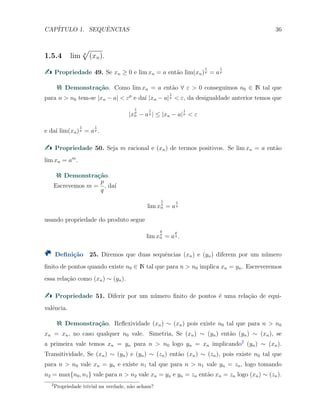 CAP´ITULO 1. SEQUˆENCIAS 36
1.5.4 lim p
√
(xn).
Propriedade 49. Se xn ≥ 0 e lim xn = a ent˜ao lim(xn)
1
p = a
1
p
Demonstra¸c˜ao. Como lim xn = a ent˜ao ∀ ε > 0 conseguimos n0 ∈ N tal que
para n > n0 tem-se |xn − a| < εp
e da´ı |xn − a|
1
p < ε, da desigualdade anterior temos que
|x
1
p
n − a
1
p | ≤ |xn − a|
1
p < ε
e da´ı lim(xn)
1
p = a
1
p .
Propriedade 50. Seja m racional e (xn) de termos positivos. Se lim xn = a ent˜ao
lim xn = am
.
Demonstra¸c˜ao.
Escrevemos m =
p
q
, da´ı
lim x
1
q
n = a
1
q
usando propriedade do produto segue
lim x
p
q
n = a
p
q .
Deﬁni¸c˜ao 25. Diremos que duas sequˆencias (xn) e (yn) diferem por um n´umero
ﬁnito de pontos quando existe n0 ∈ N tal que para n > n0 implica xn = yn. Escreveremos
essa rela¸c˜ao como (xn) ∼ (yn).
Propriedade 51. Diferir por um n´umero ﬁnito de pontos ´e uma rela¸c˜ao de equi-
valˆencia.
Demonstra¸c˜ao. Reﬂexividade (xn) ∼ (xn) pois existe n0 tal que para n > n0
xn = xn, no caso qualquer n0 vale. Simetria, Se (xn) ∼ (yn) ent˜ao (yn) ∼ (xn), se
a primeira vale temos xn = yn para n > n0 logo yn = xn implicando2
(yn) ∼ (xn).
Transitividade, Se (xn) ∼ (yn) e (yn) ∼ (zn) ent˜ao (xn) ∼ (zn), pois existe n0 tal que
para n > n0 vale xn = yn e existe n1 tal que para n > n1 vale yn = zn, logo tomando
n2 = max{n0, n1} vale para n > n2 vale xn = yn e yn = zn ent˜ao xn = zn logo (xn) ∼ (zn).
2
Propriedade trivial na verdade, n˜ao acham?
 