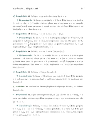 CAP´ITULO 1. SEQUˆENCIAS 37
Propriedade 52. Se lim xn = a e (yn) ∼ (xn) ent˜ao lim yn = a.
Demonstra¸c˜ao. Se lim xn = a ent˜ao ∀ε > 0 ∃n0 ∈ N tal que n > n0 implica
|xn − a| < ε e (yn) ∼ (xn) implica existir n1 tal que para n > n1 temos yn = xn, tomando
n2 = max{n0, n1} temos que para n > n2 vale xn = yn e ∀ε > 0 ∃n2 ∈ N tal que n > n2
implica |yn − a| < ε logo lim yn = a.
Propriedade 53. Se lim xn = a, a > 0, ent˜ao (xn) ∼ (|xn|).
Demonstra¸c˜ao. Se lim xn = a e a > 0 ent˜ao para qualquer ε > 0 existe n0 tal
que para n > n0 temos xn ∈ (a−ε, a+ε), no caso podemos tomar um ε tal que a−ε > 0,
por exemplo ε =
a
2
, logo para n > n0 os termos s˜ao positivos, logo temos xn = |xn|
implicando (xn) ∼ (|xn|) e implicando lim |xn| = a.
Propriedade 54. Se lim xn = a, a < 0, ent˜ao (−xn) ∼ (|xn|).
Demonstra¸c˜ao. Se lim xn = a ent˜ao lim −xn = −a com a < 0 ent˜ao para
qualquer ε > 0 existe n0 tal que para n > n0 temos −xn ∈ (−a − ε, −a + ε), no caso
podemos tomar um ε tal que −a − ε > 0, por exemplo ε =
−a
2
, logo para n > n0 os
termos s˜ao positivos, logo temos −xn = |xn| implicando (−xn) ∼ (|xn|) e implicando
lim |xn| = −a.
Propriedade 55. Se lim xn = 0 ent˜ao lim |xn| = 0.
Demonstra¸c˜ao. Se lim xn = 0 temos que para todo ε > 0 ∃n0 ∈ N tal que para
n > n0 temos |xn| < ε mas como ||xn|| = |xn| temos tamb´em ||xn|| < ε implicando que
lim |xn| = 0
Corol´ario 26. Juntando as ´ultimas propriedades segue que se lim xn = a ent˜ao
lim |xn| = |a|.
Propriedade 56. Sejam duas sequˆencias (xn) e (yn) tais que lim xn = lim yn = a
ent˜ao para todo ε > 0 existe n0 ∈ N tal que para n > n0 xn e yn pertencem ao intervalo
(a − ε, a + ε).
Demonstra¸c˜ao. Se lim xn = a ent˜ao para todo ε > 0 existe n1 ∈ N tal que para
n > n1 xn ∈ (a − ε, a + ε) e se lim yn = a ent˜ao para todo ε > 0 existe n2 ∈ N tal que
para n > n2 yn ∈ (a − ε, a + ε) logo tomando o m´aximo de n1, n2 como n0, tem-se para
n > n0 que xn, yn ∈ (a − ε, a + ε).
 