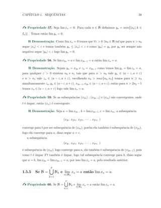 CAP´ITULO 1. SEQUˆENCIAS 38
Propriedade 57. Seja lim xn = 0. Para cada n ∈ N deﬁnimos yn = min{|xk|, k ∈
In|} . Temos ent˜ao lim yn = 0.
Demonstra¸c˜ao. Como lim xn = 0 temos que ∀ε > 0 ∃n0 ∈ N tal que para n > n0
segue |xn| < ε e temos tamb´em yn ≤ |xn| < ε e como |yn| = yn por yn ser sempre n˜ao
negativo segue |yn| < ε logo lim yn = 0.
Propriedade 58. Se lim x2n = a e lim x2n−1 = a ent˜ao lim xn = a.
Demonstra¸c˜ao. Sejam yn = x2n e zn = x2n−1 como temos lim yn = lim zn = a,
para qualquer ε > 0 existem n0 e n1 tais que para n > n0 vale yn ∈ (a − ε, a + ε)
e n > n1 vale zn ∈ (a − ε, a + ε), escolhendo n2 > max{n0, n1} temos para n ≥ n2
simultaneamente zn, yn ∈ (a − ε, a + ε), x2n−1, x2n ∈ (a − ε, a + ε), ent˜ao para n > 2n2 − 1
temos xn ∈ (a − ε, a + ε) logo vale lim xn = a.
Propriedade 59. Se as subsequˆencias (x2n) , (x2n−1) e (xtn) s˜ao convergentes, onde
t ´e ´ımpar, ent˜ao (xn) ´e convergente.
Demonstra¸c˜ao. Seja a = lim x2n , b = lim x2n−1, c = lim xtn, a subsequˆencia
(x2t, x22t, x23t, · · · , x2st, )
converge para t por ser subsequˆencia de (xtn), por´em ela tamb´em ´e subsequˆencia de (x2n),
logo ela converge para a, disso segue a = c.
a subsequˆencia
(x3t, x32t, x33t, · · · , x3st, )
´e subsequˆencia de (xtn), logo converge para a, ela tamb´em ´e subsequˆencia de (x2n−1), pois
como t ´e ´ımpar 3s
t tamb´em ´e ´ımpar, logo tal subsequˆencia converge para b, disso segue
que a = b, lim x2n = lim x2n−1 = a, por isso lim xn = a, pelo resultado anterior.
1.5.5 Se N =
p∪
k=1
Nk e lim
n∈Nk
xn = a ent˜ao lim xn = a.
Propriedade 60. Se N =
p
∪
k=1
Nk e lim
n∈Nk
xn = a ent˜ao lim xn = a.
 
