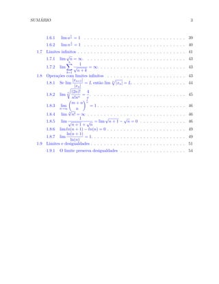 SUM ´ARIO 3
1.6.1 lim a
1
n = 1 . . . . . . . . . . . . . . . . . . . . . . . . . . . . . . . 39
1.6.2 lim n
1
n = 1 . . . . . . . . . . . . . . . . . . . . . . . . . . . . . . . 40
1.7 Limites inﬁnitos . . . . . . . . . . . . . . . . . . . . . . . . . . . . . . . . . 41
1.7.1 lim
√
n = ∞. . . . . . . . . . . . . . . . . . . . . . . . . . . . . . . 43
1.7.2 lim
n∑
k=1
1
√
n + k
= ∞. . . . . . . . . . . . . . . . . . . . . . . . . . . 43
1.8 Opera¸c˜oes com limites inﬁnitos . . . . . . . . . . . . . . . . . . . . . . . . 43
1.8.1 Se lim
|xn+1|
|xn|
= L ent˜ao lim n
√
|xn| = L. . . . . . . . . . . . . . . . . 44
1.8.2 lim
n
√
(2n)!
n!nn
=
4
e
. . . . . . . . . . . . . . . . . . . . . . . . . . . . . 45
1.8.3 lim
n→∞
(
m + n
n
)1
n
= 1 . . . . . . . . . . . . . . . . . . . . . . . . . . . 46
1.8.4 lim
n
√
n! = ∞ . . . . . . . . . . . . . . . . . . . . . . . . . . . . . . 46
1.8.5 lim
1
√
n + 1 +
√
n
= lim
√
n + 1 −
√
n = 0 . . . . . . . . . . . . . . 46
1.8.6 lim ln(n + 1) − ln(n) = 0 . . . . . . . . . . . . . . . . . . . . . . . . 49
1.8.7 lim
ln(n + 1)
ln(n)
= 1. . . . . . . . . . . . . . . . . . . . . . . . . . . . . 49
1.9 Limites e desigualdades . . . . . . . . . . . . . . . . . . . . . . . . . . . . . 51
1.9.1 O limite preserva desigualdades . . . . . . . . . . . . . . . . . . . . 54
 