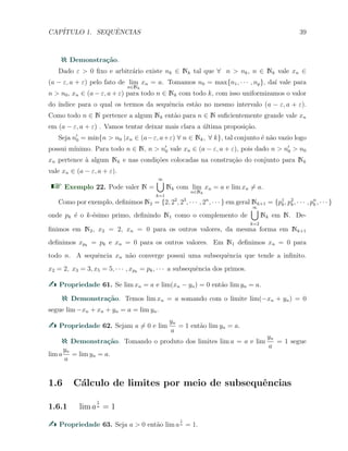 CAP´ITULO 1. SEQUˆENCIAS 39
Demonstra¸c˜ao.
Dado ε > 0 ﬁxo e arbitr´ario existe nk ∈ Nk tal que ∀ n > nk, n ∈ Nk vale xn ∈
(a − ε, a + ε) pelo fato de lim
n∈Nk
xn = a. Tomamos n0 = max{n1, · · · , np}, da´ı vale para
n > n0, xn ∈ (a − ε, a + ε) para todo n ∈ Nk com todo k, com isso uniformizamos o valor
do ´ındice para o qual os termos da sequˆencia est˜ao no mesmo intervalo (a − ε, a + ε).
Como todo n ∈ N pertence a algum Nk ent˜ao para n ∈ N suﬁcientemente grande vale xn
em (a − ε, a + ε) . Vamos tentar deixar mais clara a ´ultima proposi¸c˜ao.
Seja n′
0 = min{n > n0 |xn ∈ (a−ε, a+ε) ∀ n ∈ Nk, ∀ k}, tal conjunto ´e n˜ao vazio logo
possui m´ınimo. Para todo n ∈ N, n > n′
0 vale xn ∈ (a − ε, a + ε), pois dado n > n′
0 > n0
xn pertence `a algum Nk e nas condi¸c˜oes colocadas na constru¸c˜ao do conjunto para Nk
vale xn ∈ (a − ε, a + ε).
Exemplo 22. Pode valer N =
∞∪
k=1
Nk com lim
n∈Nk
xn = a e lim xn ̸= a.
Como por exemplo, deﬁnimos N2 = {2, 22
, 23
, · · · , 2n
, · · · } em geral Nk+1 = {p1
k, p2
k, · · · , pn
k , · · · }
onde pk ´e o k-´esimo primo, deﬁnindo N1 como o complemento de
∞∪
k=2
Nk em N. De-
ﬁnimos em N2, x2 = 2, xn = 0 para os outros valores, da mesma forma em Nk+1
deﬁnimos xpk
= pk e xn = 0 para os outros valores. Em N1 deﬁnimos xn = 0 para
todo n. A sequˆencia xn n˜ao converge possui uma subsequˆencia que tende a inﬁnito.
x2 = 2, x3 = 3, x5 = 5, · · · , xpk
= pk, · · · a subsequˆencia dos primos.
Propriedade 61. Se lim xn = a e lim(xn − yn) = 0 ent˜ao lim yn = a.
Demonstra¸c˜ao. Temos lim xn = a somando com o limite lim(−xn + yn) = 0
segue lim −xn + xn + yn = a = lim yn.
Propriedade 62. Sejam a ̸= 0 e lim
yn
a
= 1 ent˜ao lim yn = a.
Demonstra¸c˜ao. Tomando o produto dos limites lim a = a e lim
yn
a
= 1 segue
lim a
yn
a
= lim yn = a.
1.6 C´alculo de limites por meio de subsequˆencias
1.6.1 lim a
1
n = 1
Propriedade 63. Seja a > 0 ent˜ao lim a
1
n = 1.
 