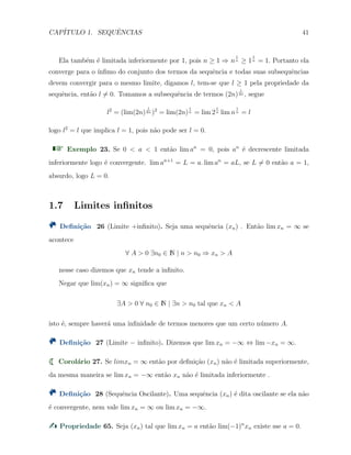 CAP´ITULO 1. SEQUˆENCIAS 41
Ela tamb´em ´e limitada inferiormente por 1, pois n ≥ 1 ⇒ n
1
n ≥ 1
1
n = 1. Portanto ela
converge para o ´ınﬁmo do conjunto dos termos da sequˆencia e todas suas subsequˆencias
devem convergir para o mesmo limite, digamos l, tem-se que l ≥ 1 pela propriedade da
sequˆencia, ent˜ao l ̸= 0. Tomamos a subsequˆencia de termos (2n)
1
2n , segue
l2
= (lim(2n)
1
2n )2
= lim(2n)
1
n = lim 2
1
n lim n
1
n = l
logo l2
= l que implica l = 1, pois n˜ao pode ser l = 0.
Exemplo 23. Se 0 < a < 1 ent˜ao lim an
= 0, pois an
´e decrescente limitada
inferiormente logo ´e convergente. lim an+1
= L = a. lim an
= aL, se L ̸= 0 ent˜ao a = 1,
absurdo, logo L = 0.
1.7 Limites inﬁnitos
Deﬁni¸c˜ao 26 (Limite +inﬁnito). Seja uma sequˆencia (xn) . Ent˜ao lim xn = ∞ se
acontece
∀ A > 0 ∃n0 ∈ N | n > n0 ⇒ xn > A
nesse caso dizemos que xn tende a inﬁnito.
Negar que lim(xn) = ∞ signiﬁca que
∃A > 0 ∀ n0 ∈ N | ∃n > n0 tal que xn < A
isto ´e, sempre haver´a uma inﬁnidade de termos menores que um certo n´umero A.
Deﬁni¸c˜ao 27 (Limite − inﬁnito). Dizemos que lim xn = −∞ ⇔ lim −xn = ∞.
Corol´ario 27. Se limxn = ∞ ent˜ao por deﬁni¸c˜ao (xn) n˜ao ´e limitada superiormente,
da mesma maneira se lim xn = −∞ ent˜ao xn n˜ao ´e limitada inferiormente .
Deﬁni¸c˜ao 28 (Sequˆencia Oscilante). Uma sequˆencia (xn) ´e dita oscilante se ela n˜ao
´e convergente, nem vale lim xn = ∞ ou lim xn = −∞.
Propriedade 65. Seja (xn) tal que lim xn = a ent˜ao lim(−1)n
xn existe sse a = 0.
 