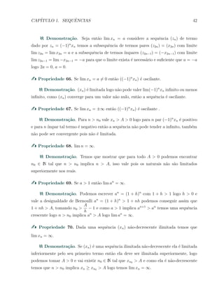 CAP´ITULO 1. SEQUˆENCIAS 42
Demonstra¸c˜ao. Seja ent˜ao lim xn = a considere a sequˆencia (zn) de termo
dado por zn = (−1)n
xn temos a subsequˆencia de termos pares (z2n) = (x2n) com limite
lim z2n = lim x2n = a e a subsequˆencia de termos ´ımpares (z2n−1) = (−x2n−1) com limite
lim z2n−1 = lim −x2n−1 = −a para que o limite exista ´e necess´ario e suﬁciente que a = −a
logo 2a = 0, a = 0.
Propriedade 66. Se lim xn = a ̸= 0 ent˜ao ((−1)n
xn) ´e oscilante.
Demonstra¸c˜ao. (xn) ´e limitada logo n˜ao pode valer lim(−1)n
xn inﬁnito ou menos
inﬁnito, como (xn) converge para um valor n˜ao nulo, ent˜ao a sequˆencia ´e oscilante.
Propriedade 67. Se lim xn = ±∞ ent˜ao ((−1)n
xn) ´e oscilante .
Demonstra¸c˜ao. Para n > n0 vale xn > A > 0 logo para n par (−1)n
xn ´e positivo
e para n ´ımpar tal termo ´e negativo ent˜ao a sequˆencia n˜ao pode tender a inﬁnito, tamb´em
n˜ao pode ser convergente pois n˜ao ´e limitada.
Propriedade 68. lim n = ∞.
Demonstra¸c˜ao. Temos que mostrar que para todo A > 0 podemos encontrar
n0 ∈ N tal que n > n0 implica n > A, isso vale pois os naturais n˜ao s˜ao limitados
superiormente nos reais.
Propriedade 69. Se a > 1 ent˜ao lim an
= ∞.
Demonstra¸c˜ao. Podemos escrever an
= (1 + h)n
com 1 + h > 1 logo h > 0 e
vale a desigualdade de Bernoulli an
= (1 + h)n
> 1 + nh podemos conseguir assim que
1 + nh > A, tomando n0 >
A
h
− 1 e como a > 1 implica an+1
> an
temos uma sequˆencia
crescente logo n > n0 implica an
> A logo lim an
= ∞.
Propriedade 70. Dada uma sequˆencia (xn) n˜ao-decrescente ilimitada temos que
lim xn = ∞.
Demonstra¸c˜ao. Se (xn) ´e uma sequˆencia ilimitada n˜ao-decrescente ela ´e limitada
inferiormente pelo seu primeiro termo ent˜ao ela deve ser ilimitada superiormente, logo
podemos tomar A > 0 e vai existir n0 ∈ N tal que xn0 > A e como ela ´e n˜ao-decrescente
temos que n > n0 implica xn ≥ xn0 > A logo temos lim xn = ∞.
 