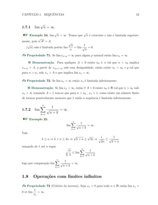 CAP´ITULO 1. SEQUˆENCIAS 43
1.7.1 lim
√
n = ∞.
Exemplo 24. lim
√
n = ∞. Temos que
√
n ´e crescente e n˜ao ´e limitada superior-
mente, pois
√
A2 = A.
(
√
n) n˜ao ´e limitada por´em lim
√
n
n
= lim
1
√
n
= 0.
Propriedade 71. Se lim xn+p = ∞ para algum p natural ent˜ao lim xn = ∞.
Demonstra¸c˜ao. Para qualquer A > 0 existe n0 ∈ n tal que n > n0 implica
xn+p > A, a partir de xn0+1+p vale essa desigualdade, ent˜ao existe n1 = n0 + p tal que
para n > n1 vale xn > A o que implica lim xn = ∞.
Propriedade 72. Se lim xn = ∞ ent˜ao xn ´e limitada inferiormente.
Demonstra¸c˜ao. Se lim xn = ∞, ent˜ao ∀ A > 0 existe n0 ∈ N tal que n > n0 vale
xn > A, tomando A = 1 tem-se que para n > n0 , xn > 1, como existe um n´umero ﬁnito
de termos possivelmente menores que 1 ent˜ao a sequˆencia ´e limitada inferiormente.
1.7.2 lim
n∑
k=1
1
√
n + k
= ∞.
Exemplo 25.
lim
n∑
k=1
1
√
n + k
= ∞.
Vale
k ≤ n ⇒ k + n ≤ 2n ⇒
√
k + n ≤
√
2n ⇒
1
√
2n
≤
1
√
k + n
somando de 1 at´e n segue √
n
2
≤ lim
n∑
k=1
1
√
n + k
logo por compara¸c˜ao lim
n∑
k=1
1
√
n + k
= ∞.
1.8 Opera¸c˜oes com limites inﬁnitos
Propriedade 73 (Crit´erio do inverso). Seja xn > 0 para todo n ∈ N ent˜ao lim xn =
0 ⇔ lim
1
xn
= ∞.
 