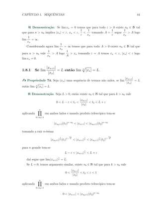 CAP´ITULO 1. SEQUˆENCIAS 44
Demonstra¸c˜ao. Se lim xn = 0 temos que para todo ε > 0 existe n0 ∈ N tal
que para n > n0 implica |xn| < ε, xn < ε,
1
ε
<
1
xn
tomando A =
1
ε
segue
1
xn
> A logo
lim
1
xn
= ∞.
Considerando agora lim
1
xn
= ∞ temos que para todo A > 0 existe n0 ∈ N tal que
para n > n0 vale
1
xn
> A logo
1
A
> xn tomando ε = A temos xn < ε, |xn| < ε logo
lim xn = 0.
1.8.1 Se lim
|xn+1|
|xn|
= L ent˜ao lim n
√
|xn| = L.
Propriedade 74. Seja (xn) uma sequˆencia de termos n˜ao nulos, se lim
|xn+1|
|xn|
= L
ent˜ao lim n
√
|xn| = L.
Demonstra¸c˜ao. Seja L > 0, ent˜ao existe n0 ∈ N tal que para k > n0 vale
0 < L − ε < t1 <
|xk+1|
|xk|
< t2 < L + ε
aplicando
n∏
k=n0+1
em ambos lados e usando produto telesc´opico tem-se
|xn0+1|(t1)n−n0
< |xn+1| < |xn0+1|(t2)n−n0
tomando a raiz n-´esima
|xn0+1|
1
n (t1)1−
n0
n
< |xn+1|
1
n < |xn0+1|
1
n (t2)1−
n0
n
para n grande tem-se
L − ε < |xn+1|
1
n < L + ε
da´ı segue que lim |xn+1|
1
n = L.
Se L = 0, temos argumento similar, existe n0 ∈ N tal que para k > n0 vale
0 <
|xk+1|
|xk|
< t2 < ε < 1
aplicando
n∏
k=n0+1
em ambos lados e usando produto telesc´opico tem-se
0 < |xn+1| < |xn0+1|(t2)n−n0
 