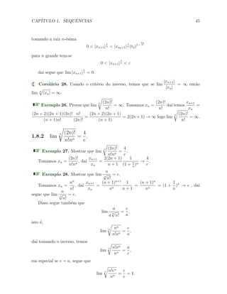 CAP´ITULO 1. SEQUˆENCIAS 45
tomando a raiz n-´esima
0 < |xn+1|
1
n < |xn0+1|
1
n (t2)1−
n0
n
para n grande tem-se
0 < |xn+1|
1
n < ε
da´ı segue que lim |xn+1|
1
n = 0.
Corol´ario 28. Usando o crit´erio do inverso, temos que se lim
|xn+1|
|xn|
= ∞ ent˜ao
lim n
√
|xn| = ∞.
Exemplo 26. Provar que lim
n
√
(2n)!
n!
= ∞. Tomamos xn =
(2n)!
n!
da´ı temos
xn+1
xn
=
(2n + 2)(2n + 1)(2n)!
(n + 1)n!
n!
(2n)!
=
(2n + 2)(2n + 1)
(n + 1)
= 2(2n + 1) → ∞ logo lim
n
√
(2n)!
n!
= ∞.
1.8.2 lim
n
√
(2n)!
n!nn
=
4
e
.
Exemplo 27. Mostrar que lim
n
√
(2n)!
n!nn
=
4
e
.
Tomamos xn =
(2n)!
n!nn
, da´ı
xn+1
xn
=
2(2n + 1)
n + 1
1
(1 + 1
n
)n
→
4
e
.
Exemplo 28. Mostrar que lim
n
n
√
n!
= e.
Tomamos xn =
nn
n!
, da´ı
xn+1
xn
=
(n + 1)n+1
nn
1
n + 1
=
(n + 1)n
nn
= (1 +
1
n
)n
→ e , da´ı
segue que lim
n
n
√
n!
= e.
Disso segue tamb´em que
lim
n
a n
√
n!
=
e
a
,
isto ´e,
lim n
√
nn
n!an
=
e
a
,
da´ı tomando o inverso, temos
lim
n
√
n!an
nn
=
a
e
,
em especial se e = a, segue que
lim
n
√
n!en
nn
=
e
e
= 1.
 