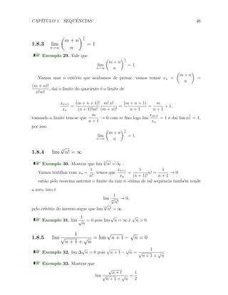 CAP´ITULO 1. SEQUˆENCIAS 46
1.8.3 lim
n→∞
(
m + n
n
)1
n
= 1
Exemplo 29. Vale que
lim
n→∞
(
m + n
n
)1
n
= 1.
Vamos usar o crit´erio que acabamos de provar, vamos tomar xn =
(
m + n
n
)
=
(m + n)!
n!m!
, da´ı o limite do quociente ´e o limite de
xn+1
xn
=
(m + n + 1)!
(n + 1)!m!
m!.n!
(m + n)!
=
(m + n + 1)
n + 1
=
m
n + 1
+ 1,
tomando o limite tem-se que
m
n + 1
→ 0 com m ﬁxo logo lim
xn+1
xn
= 1 e da´ı lim x
1
n
n = 1,
por isso
lim
n→∞
(
m + n
n
)1
n
= 1.
1.8.4 lim
n
√
n! = ∞
Exemplo 30. Mostrar que lim
n
√
n! = ∞ .
Vamos trablhar com xn =
1
n!
, temos que
xn+1
xn
=
1
(n + 1)!
n! =
1
n + 1
→ 0
ent˜ao pelo teorema anterior o limite da raiz n -´esima de tal sequˆencia tamb´em tende
a zero, isto ´e
lim
1
n
√
n!
→ 0,
pelo crit´erio do inverso segue que lim
n
√
n! = ∞.
Exemplo 31. lim
1
√
n
= 0 pois lim
√
n = ∞ e
√
n > 0.
1.8.5 lim
1
√
n + 1 +
√
n
= lim
√
n + 1 −
√
n = 0
Exemplo 32. lim ∆
√
n = 0 pois
√
n + 1 −
√
n =
1
√
n + 1 +
√
n
.
Exemplo 33. Mostrar que
lim
√
n + t
√
n + 1 +
√
n
=
1
2
 