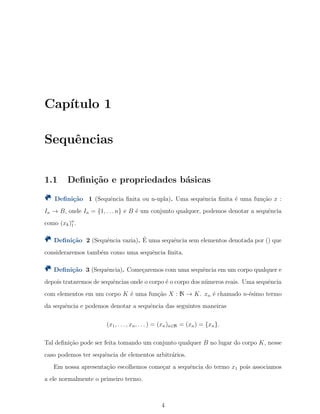 Cap´ıtulo 1
Sequˆencias
1.1 Deﬁni¸c˜ao e propriedades b´asicas
Deﬁni¸c˜ao 1 (Sequˆencia ﬁnita ou n-upla). Uma sequˆencia ﬁnita ´e uma fun¸c˜ao x :
In → B, onde In = {1, . . . n} e B ´e um conjunto qualquer, podemos denotar a sequˆencia
como (xk)n
1 .
Deﬁni¸c˜ao 2 (Sequˆencia vazia). ´E uma sequˆencia sem elementos denotada por () que
consideraremos tamb´em como uma sequˆencia ﬁnita.
Deﬁni¸c˜ao 3 (Sequˆencia). Come¸caremos com uma sequˆencia em um corpo qualquer e
depois trataremos de sequˆencias onde o corpo ´e o corpo dos n´umeros reais. Uma sequˆencia
com elementos em um corpo K ´e uma fun¸c˜ao X : N → K. xn ´e chamado n-´esimo termo
da sequˆencia e podemos denotar a sequˆencia das seguintes maneiras
(x1, . . . , xn, . . . ) = (xn)n∈N = (xn) = {xn}.
Tal deﬁni¸c˜ao pode ser feita tomando um conjunto qualquer B no lugar do corpo K, nesse
caso podemos ter sequˆencia de elementos arbitr´arios.
Em nossa apresenta¸c˜ao escolhemos come¸car a sequˆencia do termo x1 pois associamos
a ele normalmente o primeiro termo.
4
 