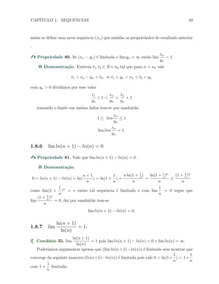 CAP´ITULO 1. SEQUˆENCIAS 49
assim se deﬁne uma nova sequˆencia (xn) que satisfaz as propriedades do resultado anterior
.
Propriedade 80. Se (xn − yn) ´e limitada e lim yn = ∞ ent˜ao lim
xn
yn
= 1.
Demonstra¸c˜ao. Existem t1, t2 ∈ R e n0 tal que para n > n0 vale
t1 < xn − yn < t2, ⇒ t1 + yn < xn < t2 + yn
com yn > 0 dividimos por esse valor
t1
yn
+ 1 <
xn
yn
<
t2
yn
+ 1
tomando o limite em ambos lados tem-se por sandu´ıche
1 ≤ lim
xn
yn
≤ 1
lim lim
xn
yn
= 1.
1.8.6 lim ln(n + 1) − ln(n) = 0
Propriedade 81. Vale que lim ln(n + 1) − ln(n) = 0.
Demonstra¸c˜ao.
0 < ln(n + 1) − ln(n) = ln(
n + 1
n
) = ln(1 +
1
n
) =
n ln(1 + 1
n
)
n
=
ln(1 + 1
n
)n
n
≤
(1 + 1
n
)n
n
como lim(1 +
1
n
)n
= e ent˜ao tal sequˆencia ´e limitada e com lim
1
n
= 0 segue que
lim
(1 + 1
n
)n
n
= 0, da´ı por sandu´ıche tem-se
lim ln(n + 1) − ln(n) = 0.
1.8.7 lim
ln(n + 1)
ln(n)
= 1.
Corol´ario 35. lim
ln(n + 1)
ln(n)
= 1 pois lim ln(n + 1) − ln(n) = 0 e lim ln(n) = ∞.
Poder´ıamos argumentar apenas que (lim ln(n+1)−ln(n)) ´e limitada sem mostrar que
converge da seguinte maneira:(ln(n+1)−ln(n)) ´e limitada pois vale 0 < ln(1+
1
n
) < 1+
1
n
com 1 +
1
n
limitada.
 