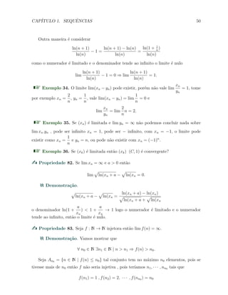 CAP´ITULO 1. SEQUˆENCIAS 50
Outra maneira ´e considerar
ln(n + 1)
ln(n)
− 1 =
ln(n + 1) − ln(n)
ln(n)
=
ln(1 + 1
n
)
ln(n)
como o numerador ´e limitado e o denominador tende ao inﬁnito o limite ´e nulo
lim
ln(n + 1)
ln(n)
− 1 = 0 ⇒ lim
ln(n + 1)
ln(n)
= 1.
Exemplo 34. O limite lim(xn − yn) pode existir, por´em n˜ao vale lim
xn
yn
= 1, tome
por exemplo xn =
2
n
, yn =
1
n
, vale lim(xn − yn) = lim
1
n
= 0 e
lim
xn
yn
= lim
2
n
n = 2.
Exemplo 35. Se (xn) ´e limitada e lim yn = ∞ n˜ao podemos concluir nada sobre
lim xn.yn , pode ser inﬁnito xn = 1, pode ser − inﬁnito, com xn = −1, o limite pode
existir como xn =
1
n
e yn = n, ou pode n˜ao existir com xn = (−1)n
.
Exemplo 36. Se (xk) ´e limitada ent˜ao (xk) (C, 1) ´e convergente?
Propriedade 82. Se lim xn = ∞ e a > 0 ent˜ao
lim
√
ln(xn + a −
√
ln(xn = 0.
Demonstra¸c˜ao.
√
ln(xn + a −
√
ln(xn =
ln(xn + a) − ln(xn)
√
ln(xn + a +
√
ln(xn
o denominador ln(1 +
a
xn
) < 1 +
a
xn
→ 1 logo o numerador ´e limitado e o numerador
tende ao inﬁnito, ent˜ao o limite ´e nulo.
Propriedade 83. Seja f : N → N injetora ent˜ao lim f(n) = ∞.
Demonstra¸c˜ao. Vamos mostrar que
∀ n0 ∈ N ∃n1 ∈ N | n > n1 ⇒ f(n) > n0.
Seja An0 = {n ∈ N | f(n) ≤ n0} tal conjunto tem no m´aximo n0 elementos, pois se
tivesse mais de n0 ent˜ao f n˜ao seria injetiva , pois ter´ıamos n1, · · · , nn0 tais que
f(n1) = 1 , f(n2) = 2, · · · , f(nn0 ) = n0
 