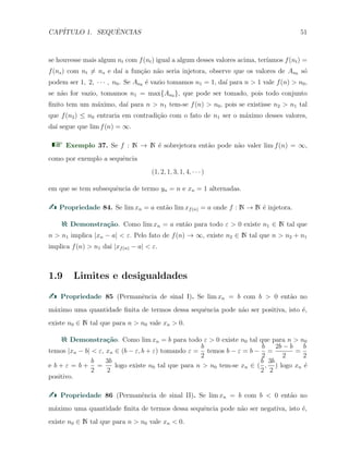 CAP´ITULO 1. SEQUˆENCIAS 51
se houvesse mais algum nt com f(nt) igual a algum desses valores acima, ter´ıamos f(nt) =
f(ns) com nt ̸= ns e da´ı a fun¸c˜ao n˜ao seria injetora, observe que os valores de An0 s´o
podem ser 1, 2, · · · , n0. Se An0 ´e vazio tomamos n1 = 1, da´ı para n > 1 vale f(n) > n0,
se n˜ao for vazio, tomamos n1 = max{An0 }, que pode ser tomado, pois todo conjunto
ﬁnito tem um m´aximo, da´ı para n > n1 tem-se f(n) > n0, pois se existisse n2 > n1 tal
que f(n2) ≤ n0 entraria em contradi¸c˜ao com o fato de n1 ser o m´aximo desses valores,
da´ı segue que lim f(n) = ∞.
Exemplo 37. Se f : N → N ´e sobrejetora ent˜ao pode n˜ao valer lim f(n) = ∞,
como por exemplo a sequˆencia
(1, 2, 1, 3, 1, 4, · · · )
em que se tem subsequˆencia de termo yn = n e xn = 1 alternadas.
Propriedade 84. Se lim xn = a ent˜ao lim xf(n) = a onde f : N → N ´e injetora.
Demonstra¸c˜ao. Como lim xn = a ent˜ao para todo ε > 0 existe n1 ∈ N tal que
n > n1 implica |xn − a| < ε. Pelo fato de f(n) → ∞, existe n2 ∈ N tal que n > n2 + n1
implica f(n) > n1 da´ı |xf(n) − a| < ε.
1.9 Limites e desigualdades
Propriedade 85 (Permanˆencia de sinal I). Se lim xn = b com b > 0 ent˜ao no
m´aximo uma quantidade ﬁnita de termos dessa sequˆencia pode n˜ao ser positiva, isto ´e,
existe n0 ∈ N tal que para n > n0 vale xn > 0.
Demonstra¸c˜ao. Como lim xn = b para todo ε > 0 existe n0 tal que para n > n0
temos |xn − b| < ε, xn ∈ (b − ε, b + ε) tomando ε =
b
2
temos b − ε = b −
b
2
=
2b − b
2
=
b
2
e b + ε = b +
b
2
=
3b
2
logo existe n0 tal que para n > n0 tem-se xn ∈ (
b
2
,
3b
2
) logo xn ´e
positivo.
Propriedade 86 (Permanˆencia de sinal II). Se lim xn = b com b < 0 ent˜ao no
m´aximo uma quantidade ﬁnita de termos dessa sequˆencia pode n˜ao ser negativa, isto ´e,
existe n0 ∈ N tal que para n > n0 vale xn < 0.
 