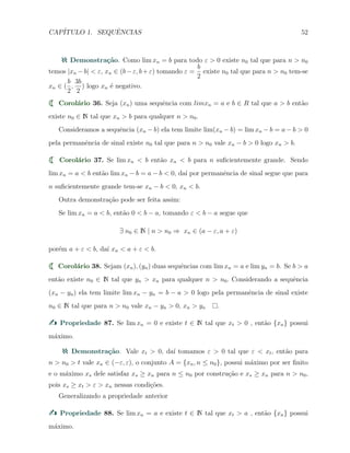 CAP´ITULO 1. SEQUˆENCIAS 52
Demonstra¸c˜ao. Como lim xn = b para todo ε > 0 existe n0 tal que para n > n0
temos |xn −b| < ε, xn ∈ (b−ε, b+ε) tomando ε =
b
2
existe n0 tal que para n > n0 tem-se
xn ∈ (
b
2
,
3b
2
) logo xn ´e negativo.
Corol´ario 36. Seja (xn) uma sequˆencia com limxn = a e b ∈ R tal que a > b ent˜ao
existe n0 ∈ N tal que xn > b para qualquer n > n0.
Consideramos a sequˆencia (xn − b) ela tem limite lim(xn − b) = lim xn − b = a − b > 0
pela permanˆencia de sinal existe n0 tal que para n > n0 vale xn − b > 0 logo xn > b.
Corol´ario 37. Se lim xn < b ent˜ao xn < b para n suﬁcientemente grande. Sendo
lim xn = a < b ent˜ao lim xn − b = a − b < 0, da´ı por permanˆencia de sinal segue que para
n suﬁcientemente grande tem-se xn − b < 0, xn < b.
Outra demonstra¸c˜ao pode ser feita assim:
Se lim xn = a < b, ent˜ao 0 < b − a, tomando ε < b − a segue que
∃ n0 ∈ N | n > n0 ⇒ xn ∈ (a − ε, a + ε)
por´em a + ε < b, da´ı xn < a + ε < b.
Corol´ario 38. Sejam (xn), (yn) duas sequˆencias com lim xn = a e lim yn = b. Se b > a
ent˜ao existe n0 ∈ N tal que yn > xn para qualquer n > n0. Considerando a sequˆencia
(xn − yn) ela tem limite lim xn − yn = b − a > 0 logo pela permanˆencia de sinal existe
n0 ∈ N tal que para n > n0 vale xn − yn > 0, xn > yn .
Propriedade 87. Se lim xn = 0 e existe t ∈ N tal que xt > 0 , ent˜ao {xn} possui
m´aximo.
Demonstra¸c˜ao. Vale xt > 0, da´ı tomamos ε > 0 tal que ε < xt, ent˜ao para
n > n0 > t vale xn ∈ (−ε, ε), o conjunto A = {xn, n ≤ n0}, possui m´aximo por ser ﬁnito
e o m´aximo xs dele satisfaz xs ≥ xn para n ≤ n0 por constru¸c˜ao e xs ≥ xn para n > n0,
pois xs ≥ xt > ε > xn nessas condi¸c˜oes.
Generalizando a propriedade anterior
Propriedade 88. Se lim xn = a e existe t ∈ N tal que xt > a , ent˜ao {xn} possui
m´aximo.
 