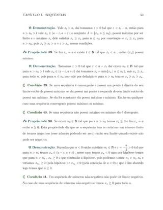 CAP´ITULO 1. SEQUˆENCIAS 53
Demonstra¸c˜ao. Vale xt > a, da´ı tomamos ε > 0 tal que ε < xt − a, ent˜ao para
n > n0 > t vale xn ∈ (a − ε, a + ε), o conjunto A = {xn, n ≤ n0}, possui m´aximo por ser
ﬁnito e o m´aximo xs dele satisfaz xs ≥ xn para n ≤ n0 por constru¸c˜ao e xs ≥ xn para
n > n0, pois xs ≥ xt > a + ε > xn nessas condi¸c˜oes.
Propriedade 89. Se lim xn = a e existe t ∈ N tal que xt < a , ent˜ao {xn} possui
m´ınimo.
Demonstra¸c˜ao. Tomamos ε > 0 tal que ε < a − xt da´ı existe n0 ∈ N tal que
para n > n0 > t vale xn ∈ (a−ε, a+ε) dai tomamos xs = min{xn | n ≤ n0}, vale xn ≥ xs
para todo n, pois para n ≤ n0 isso vale por deﬁni¸c˜ao e para n > n0 tem-se xs ≥ xt ≥ xn.
Corol´ario 39. Se uma sequˆencia ´e convergente e possui um ponto `a direita do seu
limite ent˜ao ela possui m´aximo, se ela possui um ponto a esquerda do seu limite ent˜ao ela
possui um m´ınimo. Se ela for constante ela possui m´aximo e m´ınimo. Ent˜ao em qualquer
caso uma sequˆencia convergente possui m´aximo ou m´ınimo.
Corol´ario 40. Se uma sequˆencia n˜ao possui m´aximo ou m´ınimo ela ´e divergente.
Propriedade 90. Se existe n0 ∈ N tal que para n > n0 temos xn ≥ 0 e lim xn = a
ent˜ao a ≥ 0. Esta propriedade diz que se a sequˆencia tem no m´aximo um n´umero ﬁnito
de termos negativos (esse n´umero podendo ser zero) ent˜ao seu limite quando existe n˜ao
pode ser negativo.
Demonstra¸c˜ao. Suponha que a < 0 ent˜ao existir˜ao n1 ∈ N e ε = −
a
2
> 0 tal que
para n > n1 temos xn ∈ (a − ε, a + ε) , nesse caso temos xn < 0 mas por hip´otese temos
que para n > n0 , xn ≥ 0 o que contradiz a hip´otese, pois podemos tomar n2 > n1, n0 e
ter´ıamos xn2 ≥ 0 (pela hip´otese ) e xn2 < 0 (pela condi¸c˜ao de a < 0) o que ´e um absurdo
logo temos que a ≥ 0.
Corol´ario 41. Um sequˆencia de n´umeros n˜ao-negativos n˜ao pode ter limite negativo.
No caso de uma sequˆencia de n´umeros n˜ao-negativos temos xn ≥ 0 para todo n.
 