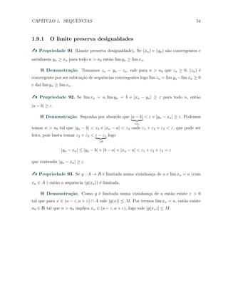 CAP´ITULO 1. SEQUˆENCIAS 54
1.9.1 O limite preserva desigualdades
Propriedade 91 (Limite preserva desigualdade). Se (xn) e (yn) s˜ao convergentes e
satisfazem yn ≥ xn para todo n > n0 ent˜ao lim yn ≥ lim xn.
Demonstra¸c˜ao. Tomamos zn = yn − zn, vale para n > n0 que zn ≥ 0, (zn) ´e
convergente por ser subtra¸c˜ao de sequˆencias convergentes logo lim zn = lim yn −lim xn ≥ 0
e da´ı lim yn ≥ lim xn.
Propriedade 92. Se lim xn = a, lim yn = b e |xn − yn| ≥ ε para todo n, ent˜ao
|a − b| ≥ ε.
Demonstra¸c˜ao. Suponha por absurdo que |a − b|
=ε1
< ε e |yn − xn| ≥ ε. Podemos
tomar n > n0 tal que |yn − b| < ε2 e |xn − a| < ε3 onde ε1 + ε2 + ε3 < ε, que pode ser
feito, pois basta tomar ε2 + ε3 < ε − ε1
>0
logo
|yn − xn| ≤ |yn − b| + |b − a| + |xn − a| < ε1 + ε2 + ε3 = ε
que contradiz |yn − xn| ≥ ε.
Propriedade 93. Se g : A → R ´e limitada numa vizinhan¸ca de a e lim xn = a (com
xn ∈ A ) ent˜ao a sequˆencia (g(xn)) ´e limitada.
Demonstra¸c˜ao. Como g ´e limitada numa vizinhan¸ca de a ent˜ao existe ε > 0
tal que para x ∈ (a − ε, a + ε) ∩ A vale |g(x)| ≤ M. Por termos lim xn = a, ent˜ao existe
n0 ∈ N tal que n > n0 implica xn ∈ (a − ε, a + ε), logo vale |g(xn)| ≤ M.
 