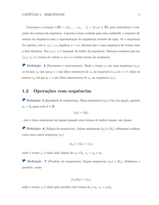 CAP´ITULO 1. SEQUˆENCIAS 5
Usaremos a nota¸c˜ao x(N) = {x1, . . . , xn, . . . } = {xn|n ∈ N} para simbolizar o con-
junto dos termos da sequˆencia. ´e preciso tomar cuidado para n˜ao confundir o conjunto de
termos da sequˆencia com a representa¸c˜ao da sequˆencias atrav´es da upla. Se a sequˆencia
for injetiva, isto ´e, xm = xn implicar n = m, diremos que ´e uma sequˆencia de termos dois
a dois distintos. Em (xn), n ´e chamado de ´ındice da sequˆencia. Dizemos tamb´em que em
(xn), xn ´e o termo de ordem n ou ´e o n-´esimo termo da sequˆencia.
Deﬁni¸c˜ao 4 (Sucessores e antecessores). Dado o termo xs em uma sequˆencia (xn),
os termos xp tais que p > s s˜ao ditos sucessores de xs na sequˆencia (xn) se s > 1 ent˜ao os
termos xp tal que p < s s˜ao ditos antecessores de xs na sequˆencia (xn).
1.2 Opera¸c˜oes com sequˆencias
Deﬁni¸c˜ao 5 (Igualdade de sequˆencias). Duas sequˆencias (ak) e (bk) s˜ao iguais, quando
ak = bk para todo k ∈ N
(ak) = (bk)
, isto ´e duas sequˆencias s˜ao iguais quando seus termos de ´ındices iguais, s˜ao iguais.
Deﬁni¸c˜ao 6 (Adi¸c˜ao de sequˆencias). Sejam sequˆencias (an) e (bn), deﬁnimos a adi¸c˜ao
como uma outra sequˆencia (cn)
(an) + (bn) = (cn)
onde o termo cn ´e dado pela adi¸c˜ao de an e bn, cn = an + bn.
Deﬁni¸c˜ao 7 (Produto de sequˆencias). Sejam sequˆencias (an) e (bn), deﬁnimos o
produto, como
(an)(bn) = (cn)
onde o termo cn ´e dado pelo produto dos termos bn e an, cn = anbn.
 