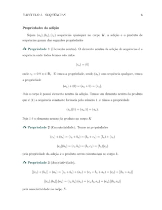 CAP´ITULO 1. SEQUˆENCIAS 6
Propriedades da adi¸c˜ao
Sejam (an), (bn), (cn) sequˆencias quaisquer no corpo K, a adi¸c˜ao e o produto de
sequˆencias gozam das seguintes propriedades
Propriedade 1 (Elemento neutro). O elemento neutro da adi¸c˜ao de sequˆencias ´e a
sequˆencia onde todos termos s˜ao nulos
(cn) = (0)
onde cn = 0 ∀ n ∈ N1. E temos a propriedade, sendo (an) uma sequˆencia qualquer, temos
a propriedade
(an) + (0) = (an + 0) = (an).
Pois o corpo k possui elemento neutro da adi¸c˜ao. Temos um elemento neutro do produto
que ´e (1) a sequˆencia constante formada pelo n´umero 1, e temos a propriedade
(an)(1) = (an.1) = (an).
Pois 1 ´e o elemento neutro do produto no corpo K
Propriedade 2 (Comutatividade). Temos as propriedades
(cn) + (bn) = (cn + bn) = (bn + cn) = (bn) + (cn)
(cn)(bn) = (cn.bn) = (bn.cn) = (bn)(cn)
pela propriedade da adi¸c˜ao e o produto serem comutativos no corpo k.
Propriedade 3 (Associatividade).
[(cn) + (bn)] + (an) = (cn + bn) + (an) = (cn + bn + an) = (cn) + [(bn + an)]
[(cn).(bn)].(an) = (cn.bn).(an) = (cn.bn.an) = (cn).[(bn.an)]
pela associatividade no corpo K.
 