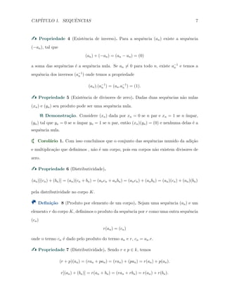 CAP´ITULO 1. SEQUˆENCIAS 7
Propriedade 4 (Existˆencia de inverso). Para a sequˆencia (an) existe a sequˆencia
(−an), tal que
(an) + (−an) = (an − an) = (0)
a soma das sequˆencias ´e a sequˆencia nula. Se an ̸= 0 para todo n, existe a−1
n e temos a
sequˆencia dos inversos (a−1
n ) onde temos a propriedade
(an).(a−1
n ) = (an.a−1
n ) = (1).
Propriedade 5 (Existˆencia de divisores de zero). Dadas duas sequˆencias n˜ao nulas
(xn) e (yn) seu produto pode ser uma sequˆencia nula.
Demonstra¸c˜ao. Considere (xn) dada por xn = 0 se n par e xn = 1 se n ´ımpar,
(yn) tal que yn = 0 se n ´ımpar yn = 1 se n par, ent˜ao (xn)(yn) = (0) e nenhuma delas ´e a
sequˆencia nula.
Corol´ario 1. Com isso conclu´ımos que o conjunto das sequˆencias munido da adi¸c˜ao
e multiplica¸c˜ao que deﬁnimos , n˜ao ´e um corpo, pois em corpos n˜ao existem divisores de
zero.
Propriedade 6 (Distributividade).
(an)[(cn) + (bn)] = (an)(cn + bn) = (ancn + anbn) = (ancn) + (anbn) = (an)(cn) + (an)(bn)
pela distributividade no corpo K.
Deﬁni¸c˜ao 8 (Produto por elemento de um corpo). Sejam uma sequˆencia (an) e um
elemento r do corpo K, deﬁnimos o produto da sequˆencia por r como uma outra sequˆencia
(cn)
r(an) = (cn)
onde o termo cn ´e dado pelo produto do termo an e r, cn = an.r.
Propriedade 7 (Distributividade). Sendo r e p ∈ k, temos
(r + p)(an) = (ran + pan) = (ran) + (pan) = r(an) + p(an).
r[(an) + (bn)] = r(an + bn) = (ran + rbn) = r(an) + r(bn).
 