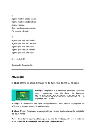 É!
A gente não tem cara de panaca
A gente não tem jeito de babaca
A gente não está
Com a bunda exposta na janela
Pra passar a mão nela
É!
A gente quer viver pleno direito
A gente quer viver todo respeito
A gente quer viver uma nação
A gente quer é ser um cidadão
A gente quer viver uma nação
É, é, é, é, é, é, é!
Composição: Gonzaguinha.
__________________________________________________________________
ATIVIDADES:
1ª etapa: Ouvir e ler a letra da música no dia 15 de maio de 2021 às 19 horas.
2ª etapa: Responder o questionário proposto e postado
pelas professoras das disciplinas de humanas
(HISTÓRIA/SOCIOLOGIA/GEOGRAFIA/FILOSOFIA) lá
no google sala de aula.
3ª etapa: A professora fará uma videoconferência para explicar a proposta da
atividade e debater sobre o tema abordado.
4ª etapa: Postar (responder o questionário) no mesmo local e dia que foi solicitado,
até às 21 horas.
Aviso: Caso tenha algum problema para o envio da atividade, entre em contato, no
mural, com o(a) Professor(a) responsável pela sua turma.
 