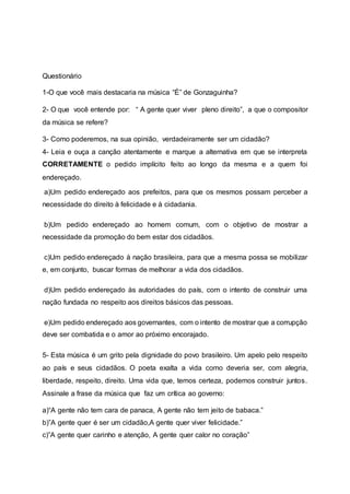 Questionário
1-O que você mais destacaria na música “É” de Gonzaguinha?
2- O que você entende por: “ A gente quer viver pleno direito”, a que o compositor
da música se refere?
3- Como poderemos, na sua opinião, verdadeiramente ser um cidadão?
4- Leia e ouça a canção atentamente e marque a alternativa em que se interpreta
CORRETAMENTE o pedido implícito feito ao longo da mesma e a quem foi
endereçado.
a)Um pedido endereçado aos prefeitos, para que os mesmos possam perceber a
necessidade do direito à felicidade e à cidadania.
b)Um pedido endereçado ao homem comum, com o objetivo de mostrar a
necessidade da promoção do bem estar dos cidadãos.
c)Um pedido endereçado à nação brasileira, para que a mesma possa se mobilizar
e, em conjunto, buscar formas de melhorar a vida dos cidadãos.
d)Um pedido endereçado às autoridades do país, com o intento de construir uma
nação fundada no respeito aos direitos básicos das pessoas.
e)Um pedido endereçado aos governantes, com o intento de mostrar que a corrupção
deve ser combatida e o amor ao próximo encorajado.
5- Esta música é um grito pela dignidade do povo brasileiro. Um apelo pelo respeito
ao país e seus cidadãos. O poeta exalta a vida como deveria ser, com alegria,
liberdade, respeito, direito. Uma vida que, temos certeza, podemos construir juntos.
Assinale a frase da música que faz um crítica ao governo:
a)“A gente não tem cara de panaca, A gente não tem jeito de babaca.”
b)”A gente quer é ser um cidadão,A gente quer viver felicidade.”
c)”A gente quer carinho e atenção, A gente quer calor no coração”
 