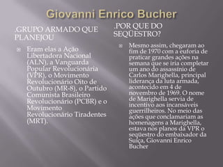 .GRUPO ARMADO QUE               .POR QUE DO
PLANEJOU                        SEQÜESTRO?
                                    Mesmo assim, chegaram ao
   Eram elas a Ação                 fim de 1970 com a euforia de
    Libertadora Nacional             praticar grandes ações na
    (ALN), a Vanguarda               semana que se iria completar
    Popular Revolucionária           um ano do assassínio de
    (VPR), o Movimento               Carlos Marighella, principal
    Revolucionário Oito de           liderança da luta armada,
    Outubro (MR-8), o Partido        acontecido em 4 de
    Comunista Brasileiro             novembro de 1969. O nome
    Revolucionário (PCBR) e o        de Marighella servia de
                                     incentivo aos incansáveis
    Movimento                        guerrilheiros. No meio das
    Revolucionário Tiradentes        ações que conclamariam as
    (MRT).                           homenagens a Marighella,
                                     estava nos planos da VPR o
                                     seqüestro do embaixador da
                                     Suíça, Giovanni Enrico
                                     Bucher
 